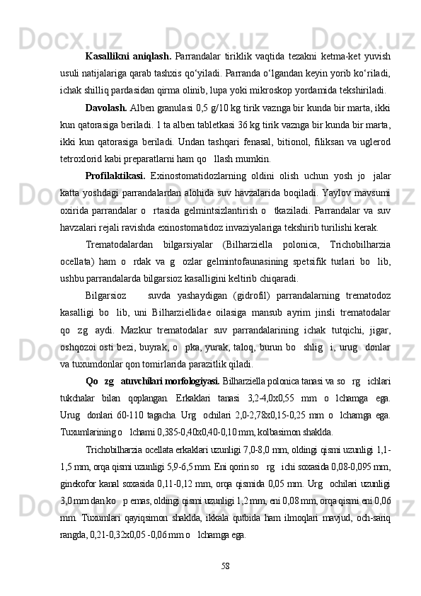 Kasallikni   aniqlash.   Parrandalar   tiriklik   vaqtida   tezakni   ketma-ket   yuvish
usuli natijalariga qarab tashxis qo‘yiladi. Parranda o‘lgandan keyin yorib ko‘riladi,
ichak shilliq pardasidan qirma olinib, lupa yoki mikroskop yordamida tekshiriladi.
Davolash.  Alben granulasi 0,5 g/10 kg tirik vaznga bir kunda bir marta, ikki
kun qatorasiga beriladi.  1 ta alben tabletkasi 36 kg tirik vaznga bir kunda bir marta,
ikki   kun   qatorasiga   beriladi.   Undan   tashqari   fenasal,   bitionol,   filiksan   va   uglerod
tetroxlorid kabi preparatlarni ham qo llash mumkin.
Profilaktikasi.   Exinostomatidozlarning   oldini   olish   uchun   yosh   jo jalar	

katta yoshdagi  parrandalardan alohida suv havzalarida boqiladi. Yaylov mavsumi
oxirida   parrandalar   o rtasida   gelmintsizlantirish   o tkaziladi.   Parrandalar   va   suv	
 
havzalari rejali ravishda exinostomatidoz invaziyalariga tekshirib turilishi kerak.
Trematodalardan   bilgarsiyalar   (Bilharziella   polonica,   Trichobilharzia
ocellata)   ham   o rdak   va   g ozlar   gelmintofaunasining   spetsifik   turlari   bo lib,	
  
ushbu parrandalarda bilgarsioz kasalligini keltirib chiqaradi.
Bilgarsioz     suvda   yashaydigan   (gidrofil)   parrandalarning   trematodoz	

kasalligi   bo lib,   uni   Bilharziellidae   oilasiga   mansub   ayrim   jinsli   trematodalar	

qo zg aydi.   Mazkur   trematodalar   suv   parrandalarining   ichak   tutqichi,   jigar,	
 
oshqozoi osti  bezi, buyrak, o pka, yurak, taloq, burun bo shlig i, urug donlar	
   
va tuxumdonlar qon tomirlarida parazitlik qiladi.
Qo zg atuvchilari morfologiyasi.	
    Bilharziella polonica tanasi va so rg ichlari	 
tukchalar   bilan   qoplangan.   Erkaklari   tanasi   3,2-4,0x0,55   mm   o lchamga   ega.	

Urug donlari   60-110   tagacha.   Urg ochilari   2,0-2,78x0,15-0,25   mm   o lchamga   ega.	
  
Tuxumlarining o lchami 0,385-0,40x0,40-0,10 mm, kolbasimon shaklda.	

Trichobilharzia ocellata erkaklari uzunligi 7,0-8,0 mm, oldingi qismi uzunligi 1,1-
1,5 mm, orqa qismi uzunligi 5,9-6,5 mm. Eni qorin so rg ichi soxasida 0,08-0,095 mm,	
 
ginekofor kanal soxasida 0,11-0,12 mm, orqa qismida 0,05 mm. Urg ochilari uzunligi	

3,0 mm dan ko p emas, oldingi qismi uzunligi 1,2 mm, eni 0,08 mm, orqa qismi eni 0,06	

mm.   Tuxumlari   qayiqsimon   shaklda,   ikkala   qutbida   ham   ilmoqlari   mavjud,   och-sariq
rangda, 0,21-0,32x0,05 -0,06 mm o lchamga ega.	

58 