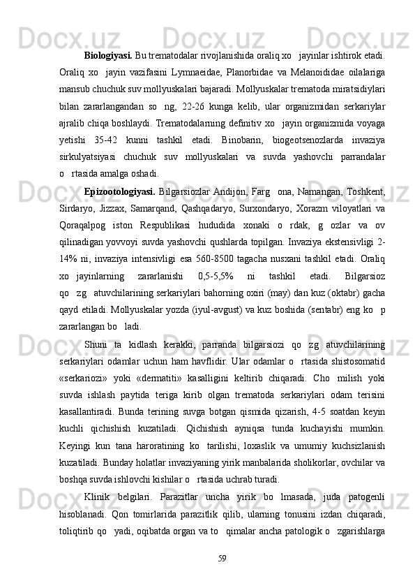 Biologiyasi.  Bu trematodalar rivojlanishida oraliq xo jayinlar ishtirok etadi.
Oraliq   xo jayin   vazifasini   Lymnaeidae,   Planorbidae   va   Melanoididae   oilalariga	

mansub chuchuk suv mollyuskalari bajaradi. Mollyuskalar trematoda miratsidiylari
bilan   zararlangandan   so ng,   22-26   kunga   kelib,   ular   organizmidan   serkariylar	

ajralib chiqa boshlaydi. Trematodalarning definitiv xo jayin organizmida voyaga	

yetishi   35-42   kunni   tashkil   etadi.   Binobarin,   biogeotsenozlarda   invaziya
sirkulyatsiyasi   chuchuk   suv   mollyuskalari   va   suvda   yashovchi   parrandalar
o rtasida amalga oshadi.	

Epizootologiyasi.   Bilgarsiozlar   Andijon,   Farg ona,   Namangan,   Toshkent,	

Sirdaryo,   Jizzax,   Samarqand,   Qashqadaryo,   Surxondaryo,   Xorazm   viloyatlari   va
Qoraqalpog iston   Respublikasi   hududida   xonaki   o rdak,   g ozlar   va   ov	
  
qilinadigan yovvoyi suvda yashovchi qushlarda topilgan. Invaziya ekstensivligi 2-
14%   ni,   invaziya   intensivligi   esa   560-8500   tagacha   nusxani   tashkil   etadi.   Oraliq
xo jayinlarning   zararlanishi   0,5-5,5%   ni   tashkil   etadi.   Bilgarsioz	

qo zg atuvchilarining serkariylari bahorning oxiri (may) dan kuz (oktabr) gacha
 
qayd etiladi. Mollyuskalar yozda (iyul-avgust) va kuz boshida (sen tabr) eng ko p	

zararlangan bo ladi.	

Shuni   ta kidlash   kerakki,   parranda   bilgarsiozi   qo zg atuvchilarining
  
serkariylari   odamlar   uchun   ham   havflidir.   Ular   odamlar   o rtasida   shistosomatid	

«serkariozi»   yoki   «dermatiti»   kasalligini   keltirib   chiqaradi.   Cho milish   yoki	

suvda   ishlash   paytida   teriga   kirib   olgan   trematoda   serkariylari   odam   terisini
kasallantiradi.   Bunda   terining   suvga   botgan   qismida   qizarish,   4-5   soatdan   keyin
kuchli   qichishish   kuzatiladi.   Qichishish   ayniqsa   tunda   kuchayishi   mumkin.
Keyingi   kun   tana   haroratining   ko tarilishi,   loxaslik   va   umumiy   kuchsizlanish	

kuzatiladi. Bunday holatlar invaziyaning yirik manbalarida sholikorlar, ovchilar va
boshqa suvda ishlovchi kishilar o rtasida uchrab turadi.	

Klinik   belgilari.   Parazitlar   uncha   yirik   bo lmasada,   juda   patogenli	

hisoblanadi.   Qon   tomirlarida   parazitlik   qilib,   ularning   tonusini   izdan   chiqaradi,
toliqtirib qo yadi, oqibatda organ va to qimalar ancha patologik o zgarishlarga	
  
59 