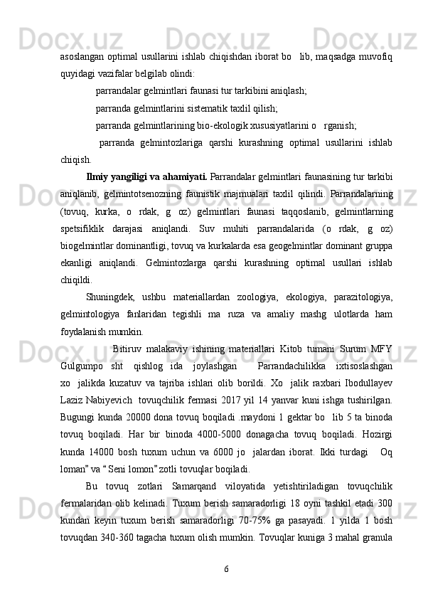 asoslangan optimal usullarini ishlab chiqishdan iborat bo lib, maqsadga muvofiq
quyidagi vazifalar belgilab olindi:
 parrandalar gelmintlari faunasi tur tarkibini aniqlash;	

 parranda gelmintlarini sistematik taxlil qilish;

 parranda gelmintlarining bio-ekologik xususiyatlarini o rganish;
 
  parranda   gelmintozlariga   qarshi   kurashning   optimal   usullarini   ishlab

chiqish.
Ilmiy yangiligi va ahamiyati .   Parrandalar gelmintlari faunasining tur tarkibi
aniqlanib,   gelmintotsenozning   faunistik   majmualari   taxlil   qilindi.   Parrandalarning
(tovuq,   kurka,   o rdak,   g oz)   gelmintlari   faunasi   taqqoslanib,   gelmintlarning	
 
spetsifiklik   darajasi   aniqlandi.   Suv   muhiti   parrandalarida   (o rdak,   g oz)	
 
biogelmintlar dominantligi, tovuq va kurkalarda esa geogelmintlar dominant gruppa
ekanligi   aniqlandi.   Gelmintozlarga   qarshi   kurashning   optimal   usullari   ishlab
chiqildi.
Shuningdek,   ushbu   materiallardan   zoologiya,   ekologiya,   parazitologiya,
gelmintologiya   fanlaridan   tegishli   ma ruza   va   amaliy   mashg ulotlarda   ham	
 
foydalanish mumkin.
                      Bitiruv   malakaviy   ishining   materiallari   Kitob   tumani   Surum   MFY
Gulgumpo sht   qishlog ida   joylashgan     Parrandachilikka   ixtisoslashgan	
 
xo jalikda   kuzatuv   va   tajriba   ishlari   olib   borildi.   Xo jalik   raxbari   Ibodullayev	
 
Laziz Nabiyevich   tovuqchilik fermasi  2017 yil 14 yanvar kuni ishga  tushirilgan.
Bugungi kunda 20000 dona tovuq boqiladi .maydoni 1 gektar bo lib 5 ta binoda	

tovuq   boqiladi.   Har   bir   binoda   4000-5000   donagacha   tovuq   boqiladi.   Hozirgi
kunda   14000   bosh   tuxum   uchun   va   6000   jo jalardan   iborat.   Ikki   turdagi   Oq	
 
loman  va   Seni lomon  zotli tovuqlar boqiladi.	
  
Bu   tovuq   zotlari   Samarqand   viloyatida   yetishtiriladigan   tovuqchilik
fermalaridan olib  kelinadi. Tuxum  berish  samaradorligi  18  oyni  tashkil  etadi   300
kundan   keyin   tuxum   berish   samaradorligi   70-75%   ga   pasayadi.   1   yilda   1   bosh
tovuqdan 340-360 tagacha tuxum olish mumkin. Tovuqlar kuniga 3 mahal granula
6 