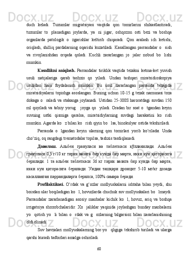 duch   keladi.   Tuxumlar   migratsiyasi   vaqtida   qon   tomirlarini   shikastlantiradi,
tuxumlar   to planadigan   joylarda,   ya ni   jigar,   oshqozon   osti   bezi   va   boshqa 
organlarda   patologik   o zgarishlar   keltirib   chiqaradi.   Qon   aralash   ich   ketishi,	

oriqlash,   shilliq   pardalarning   oqarishi   kuzatiladi.   Kasallangan   parrandalar   o sish	

va   rivojlanishdan   orqada   qoladi.   Kuchli   zararlangan   jo jalar   nobud   bo lishi	
 
mumkin.
Kasallikni   aniqlash.   Parrandalar   tiriklik   vaqtida   tezakni   ketma-ket   yuvish
usuli   natijalariga   qarab   tashxis   qo yiladi.   Undan   tashqari   miratsidioskopiya	

usulidan   ham   foydalanish   mumkin.   Bu   usul   zararlangan   parranda   tezagida
miratsidiyalarni  topishga   asoslangan.  Buning   uchun  10-15  g  tezak   namunasi  toza
dokaga o raladi  va stakanga joylanadi. Ustidan 25-300S haroratdagi  suvdan 150	

ml quyi ladi va tabiiy yorug  joyga qo yiladi. Oradan bir  soat  o tgandan keyin	
  
suvning   ustki   qismiga   qaralsa,   miratsidiylarning   suvdagi   harakatini   ko rish	

mumkin. Agarda ko z bilan ko rish qiyin bo lsa, binokulyar ostida tekshiriladi.	
  
Parranda   o lgandan   keyin   ularning   qon   tomirlari   yorib   ko‘riladи.   Unda	

cho‘ziq, oq rangdagi trematodalar topilsa, tashxis tasdiqlanadi.
Даволаш.   Альбен   грану л аси   ва   таблеткаси   қў лланилади.   Альбен
гранул ас и 0,5 г/10 кг тирик вазнга бир кунда бир марта, икки кун  қ аторасига
берилади.   1   та   альбен   таблеткаси   36   кг   тирик   вазнга   бир   кунда   бир   марта,
икки   кун   қ аторасига   берилади.   Ундан   таш қ ари   дронцит   5-10   мг/кг   дозада
касалланган паррандаларга берилса, 100% самара беради.
Profilaktikasi.   O‘rdak   va   g‘ozlar   mollyuskalarni   ishtaha   bilan   yeydi,   shu
boisdan ular boqiladigan ko l, hovuzlarda chuchuk suv mollyuskalari bo lmaydi.	
 
Parrandalar   zararlanadigan   asosiy   manbalar   kichik   ko l,   hovuz,   ariq   va   boshqa	

irrigatsiya   shoxobchalaridir.   Xo jaliklar   yaqinida   joylashgan   bunday   manbalarni	

yo qotish   yo li   bilan   o rdak   va   g ozlarning   bilgarsioz   bilan   zararlanishining	
   
oldi olinadi.
Suv  havzalari   mollyuskalarning   bor-yo qligiga   tekshirib  turiladi   va   ularga	

qarshi kurash tadbirlari amalga oshiriladi.
60 
