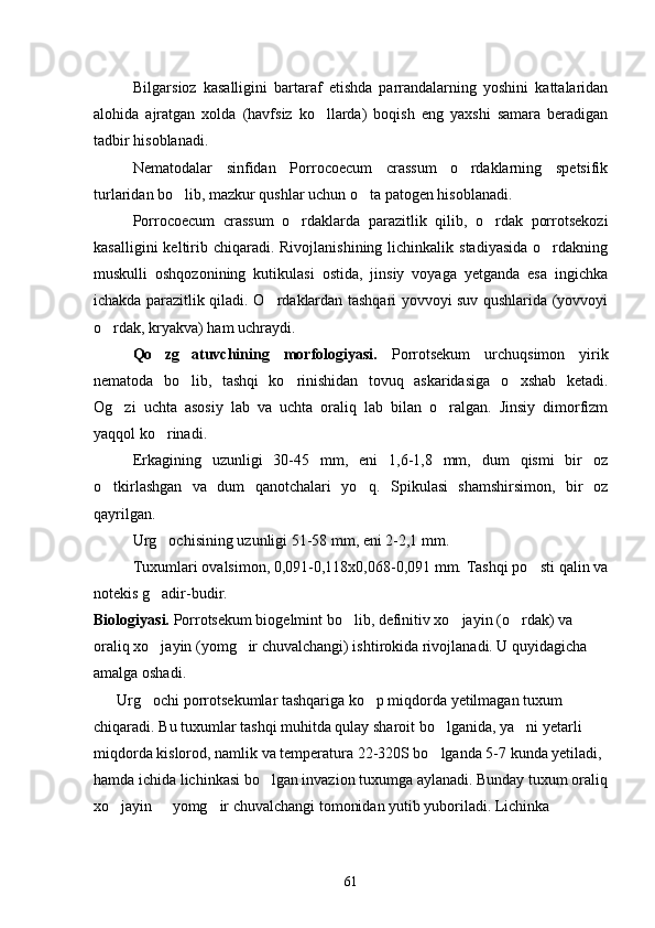 Bilgarsioz   kasalligini   bartaraf   etishda   parrandalarning   yoshini   kattalaridan
alohida   ajratgan   xolda   (havfsiz   ko llarda)   boqish   eng   yaxshi   samara   beradigan
tadbir hisoblanadi.
Nematodalar   sinfidan   Porrocoecum   crassum   o rdaklarning   spetsifik	

turlaridan bo lib, mazkur qushlar uchun o ta patogen hisoblanadi.	
 
Porrocoecum   crassum   o rdaklarda   parazitlik   qilib,   o rdak   porrotsekozi	
 
kasalligini   keltirib  chiqaradi.  Rivojlanishining  lichinkalik  stadiyasida  o rdakning	

muskulli   oshqozonining   kutikulasi   ostida,   jinsiy   voyaga   yetganda   esa   ingichka
ichakda parazitlik qiladi. O rdaklardan tashqari yovvoyi suv qushlarida (yovvoyi	

o rdak, kryakva) ham uchraydi.	

Qo zg atuvchining   morfologiyasi.	
    Porrotsekum   urchuqsimon   yirik
nematoda   bo lib,   tashqi   ko rinishidan   tovuq   askaridasiga   o xshab   ketadi.	
  
Og zi   uchta   asosiy   lab   va   uchta   oraliq   lab   bilan   o ralgan.   Jinsiy   dimorfizm	
 
yaqqol ko rinadi.	

Erkagining   uzunligi   30-45   mm,   eni   1,6-1,8   mm,   dum   qismi   bir   oz
o tkirlashgan   va   dum   qanotchalari   yo q.   Spikulasi   shamshirsimon,   bir   oz	
 
qayrilgan.
Urg ochisining uzunligi 51-58 mm, eni 2-2,1 mm.	

Tuxumlari ovalsimon, 0,091-0,118x0,068-0,091 mm. Tashqi po sti qalin va	

notekis g adir-budir.	

Biologiyasi.  Porrotsekum biogelmint bo lib, definitiv xo jayin (o rdak) va 	
  
oraliq xo jayin (yomg ir chuvalchangi) ishtirokida rivojlanadi. U quyidagicha 	
 
amalga oshadi.
       Urg ochi porrotsekumlar tashqariga ko p miqdorda yetilmagan tuxum 
 
chiqaradi. Bu tuxumlar tashqi muhitda qulay sharoit bo lganida, ya ni yetarli 	
 
miqdorda kislorod, namlik va temperatura 22-320S bo lganda 5-7 kunda yetiladi, 

hamda ichida lichinkasi bo lgan invazion tuxumga aylanadi. Bunday tuxum oraliq	

xo jayin   yomg ir chuvalchangi tomonidan yutib yuboriladi. Lichinka 	
  
61 