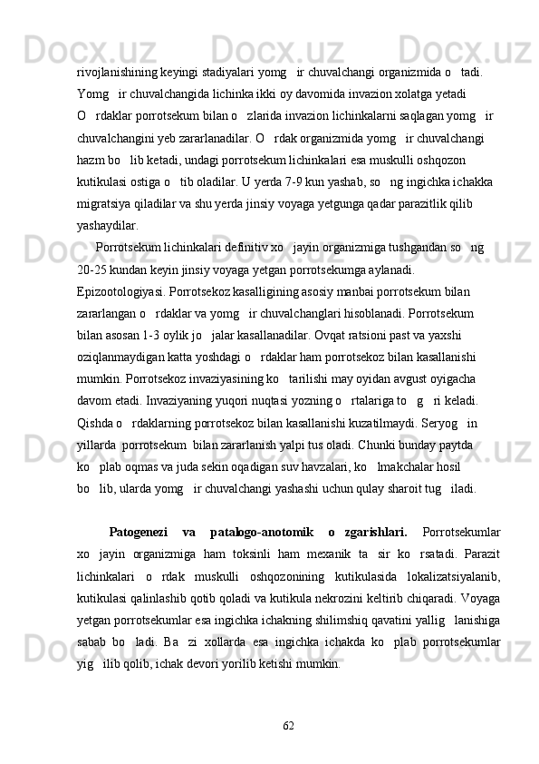 rivojlanishining keyingi stadiyalari yomg ir chuvalchangi organizmida o tadi.       
Yomg ir chuvalchangida lichinka ikki oy davomida invazion xolatga yetadi 	

O rdaklar porrotsekum bilan o zlarida invazion lichinkalarni saqlagan yomg ir 	
  
chuvalchangini yeb zararlanadilar. O rdak organizmida yomg ir chuvalchangi 	
 
hazm bo lib ketadi, undagi porrotsekum lichinkalari esa muskulli oshqozon 	

kutikulasi ostiga o tib oladilar. U yerda 7-9 kun yashab, so ng ingichka ichakka 	
 
migratsiya qiladilar va shu yerda jinsiy voyaga yetgunga qadar parazitlik qilib 
yashaydilar.
       Porrotsekum lichinkalari definitiv xo jayin organizmiga tushgandan so ng 	
 
20-25 kundan keyin jinsiy voyaga yetgan porrotsekumga aylanadi.
Epizootologiyasi. Porrotsekoz kasalligining asosiy manbai porrotsekum bilan 
zararlangan o rdaklar va yomg ir chuvalchanglari hisoblanadi. Porrotsekum 	
 
bilan asosan 1-3 oylik jo jalar kasallanadilar. Ovqat ratsioni past va yaxshi 	

oziqlanmaydigan katta yoshdagi o rdaklar ham porrotsekoz bilan kasallanishi 	

mumkin. Porrotsekoz invaziyasining ko tarilishi may oyidan avgust oyigacha 	

davom etadi. Invaziyaning yuqori nuqtasi yozning o rtalariga to g ri keladi. 	
  
Qishda o rdaklarning porrotsekoz bilan kasallanishi kuzatilmaydi. Seryog in  	
 
yillarda  porrotsekum  bilan zararlanish yalpi tus oladi. Chunki bunday paytda 
ko plab oqmas va juda sekin oqadigan suv havzalari, ko lmakchalar hosil 	
 
bo lib, ularda yomg ir chuvalchangi yashashi uchun qulay sharoit tug iladi.
  
Patogenezi   va   patalogo-anotomik   o zgarishlari.  	
 Porrotsekumlar
xo jayin   organizmiga   ham   toksinli   ham   mexanik   ta sir   ko rsatadi.   Parazit	
  
lichinkalari   o rdak   muskulli   oshqozonining   kutikulasida   lokalizatsiyalanib,	

kutikulasi qalinlashib qotib qoladi va kutikula nekrozini keltirib chiqaradi. Voyaga
yetgan porrotsekumlar esa ingichka ichakning shilimshiq qavatini yallig lanishiga	

sabab   bo ladi.   Ba zi   xollarda   esa   ingichka   ichakda   ko plab   porrotsekumlar	
  
yig ilib qolib, ichak devori yorilib ketishi mumkin.	

62 