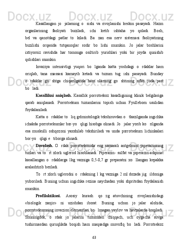 Kasallangan   jo jalarning   o sishi   va   rivojlanishi   keskin   pasayadi.   Hazm 
organlarining   faoliyati   buziladi,   ichi   ketib   ishtaha   yo qoladi.   Bosh,	

bel   va   qanotdagi   patlar   to kiladi.   Ba zan   esa   nerv   sistemasi   faoliyatining	
 
buzilishi   orqasida   tutqanoqlar   sodir   bo lishi   mumkin.   Jo jalar   boshlarini	
 
ixtiyorsiz   ravishda   har   tomonga   osiltirib   yurishlari   yoki   bir   joyda   qunishib
qolishlari mumkin.
Invaziya   intensivligi   yuqori   bo lganda   katta   yoshdagi   o rdaklar   ham	
 
oriqlab,   tana   massasi   kamayib   ketadi   va   tuxum   tug ishi   pasayadi.   Bunday	

o rdaklar   go shtga   chiqarilganda   ham   ularning   go shtining   sifati   juda   past	
  
bo ladi.

Kasallikni   aniqlash.   Kasallik   porrotsekoz   kasalligining   klinik   belgilariga
qarab   aniqlanadi.   Porrotsekum   tuxumlarini   topish   uchun   Fyulleborn   usulidan
foydalaniladi.
Katta o rdaklar to liq gelmintologik tekshiruvdan o tkazilganda ingichka	
  
ichakda porrotsekumlar bor-yo qligi hisobga olinadi. Jo jalar yorib ko rilganda	
  
esa   muskulli   oshqozoni   yaxshilab   tekshiriladi   va   unda   porrotsekum   lichinkalari
bor-yo qligi e tiborga olinadi.	
 
Davolash.   O rdak   porrotsekozida   eng   samarali   antgelmint   piperazinning	

tuzlari  va to rt  xlorli  uglerod hisoblanadi. Piperazin- sulfat  va piperazin-adipinat	

kasallangan   o rdaklarga   1kg   vazniga   0,5-0,7   gr   preparatni   xo llangan   kepakka
 
aralashtirib beriladi.
To rt xlorli uglerodni o rdakning 1 kg vazniga 2 ml dozada jig ildoniga	
  
yuboriladi.   Buning   uchun   ingichka   rezina   naychadan   yoki   shpritsdan   foydalanish
mumkin.
Profilaktikasi.   Asosiy   kurash   qo zg atuvchining   rivojlanishidagi	
 
«biologik   zanjir»   ni   uzishdan   iborat.   Buning   uchun   jo jalar   alohida,	

porrotsekumning invazion elementlari bo lmagan yaylov va havzalarda boqiladi.	

Shuningdek,   o rdak   jo jalarini   tuxumdan   chiqqach,   uch   oygacha   suvga	
 
tushirmasdan   quruqlikda   boqish   ham   maqsadga   muvofiq   bo ladi.   Porrotsekoz	

63 