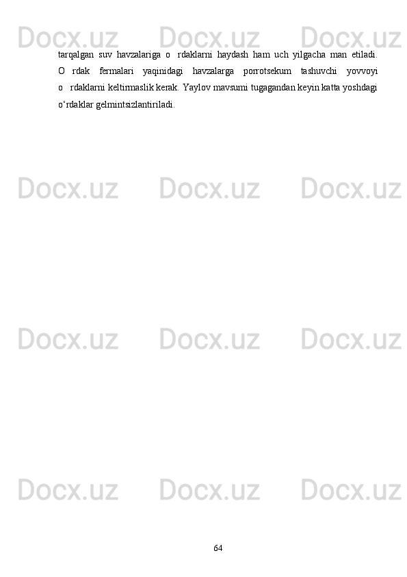 tarqalgan   suv   havzalariga   o rdaklarni   haydash   ham   uch   yilgacha   man   etiladi.
O rdak   fermalari   yaqinidagi   havzalarga   porrotsekum   tashuvchi   yovvoyi	

o rdaklarni keltirmaslik kerak. Yaylov mavsumi tugagandan keyin katta yoshdagi

o‘rdaklar gelmintsizlantiriladi.
64 
