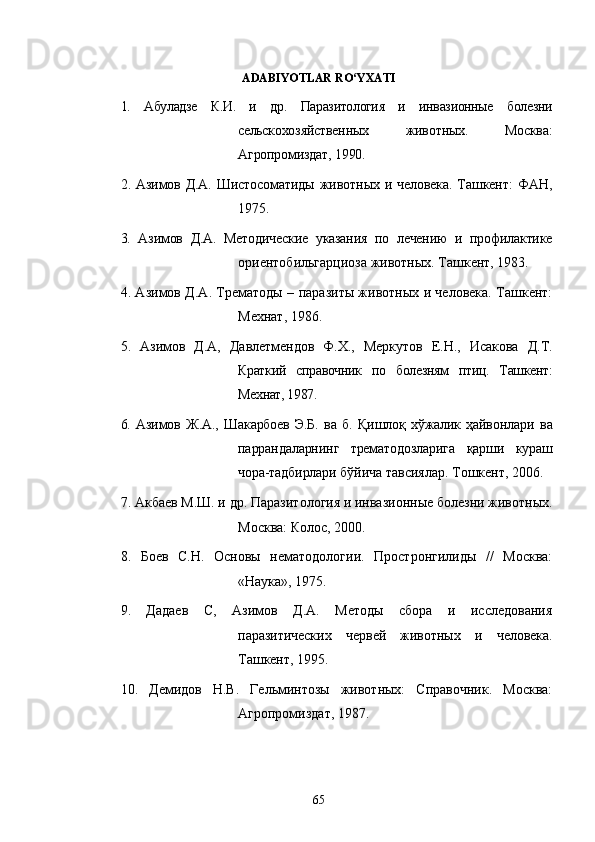 ADABIYOTLAR RO‘YXATI
1.   Абуладзе   К.И.   и   др.   Паразитология   и   инвазионные   болезни
сельско хозяйственных   животных.   Москва:
Агропромиздат, 1990. 
2. Азимов Д.А. Шистосоматиды  животных и человека. Ташкент:   ФАН,
1975. 
3.   Азимов   Д.А.   Методические   указания   по   лечению   и   профилактике
ориентобильгарциоза животных. Ташкент, 1983.
4 . Азимов Д.А. Трематоды – паразиты животных и человека. Ташкент:
Мехнат, 1986. 
5 .   Азимов   Д.А,   Давлетмендов   Ф.Х.,   Меркутов   Е.Н.,   Исакова   Д.Т.
Краткий   справочник   по   болезням   птиц.   Ташкент:
Мехнат, 1987. 
6.   Азимов   Ж.А.,   Шакарбоев   Э.Б.   ва   б.   Қишлоқ   хўжалик   ҳайвонлари   ва
паррандаларнинг   трематодозларига   қарши   кураш
чора-тадбирлари  бўйича тавсиялар. Тошкент, 2006.
7. Акбаев М.Ш. и др.  Паразитология и инвазионные болезни животных.
Москва: Колос, 2000. 
8 .   Боев   С.Н.   Основы   нематодологии.   Простронгилиды   //   Москва:
«Наtа», 1975. 
9 .   Дадаев   С,   Азимов   Д.А.   Методы   сбора   и   исследования
паразитических   червей   животных   и   человека.
Ташкент, 1995. 
1 0 .   Демидов   Н.В.   Гельминтозы   животных:   Справочник.   Москва:
Агропромиздат, 1987. 
65 