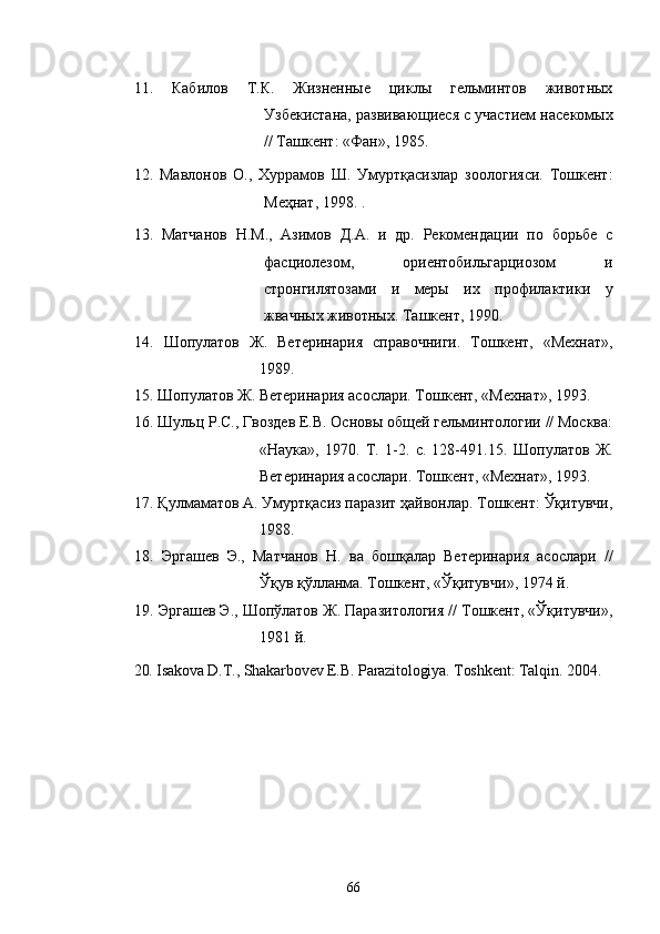 1 1 .   Кабилов   Т.К.   Жизненные   циклы   гельминтов   животных
Узбекистана, развивающиеся с участием насекомых
// Ташкент: «Фан», 1985 .
12.   Мавлонов   О.,   Хуррамов   Ш.   Умуртқасизлар   зоологияси.   Тошкент:
Меҳнат, 1998. .
1 3 .   Матчанов   Н.М.,   Азимов   Д.А.   и   др.   Рекомендации   по   борьбе   с
фасциолезом,   ориентобильгарциозом   и
стронгилятозами   и   меры   их   профилактики   у
жвачных животных. Ташкент, 1990.
1 4 .   Шопулатов   Ж.   Ветеринария   справочниги.   Тошкент,   «Мехнат»,
1989. 
1 5 .  Шопулатов  Ж. Ветеринария асослари. Тошкент, «Мехнат», 1993. 
1 6 . Шульц Р.С., Гвоздев Е.В. Основы общей гельминтологии // Москва:
«Наtа»,   1970.   Т.   1-2.   с.   128-491.15.   Шопулатов   Ж.
Ветеринария асослари. Тошкент, «Мехнат», 1993. 
17 . Қулмаматов А. Умуртқасиз паразит ҳайвонлар. Тошкент: Ўқитувчи,
1988. 
18 .   Эргашев   Э.,   Матчанов   Н.   ва   бошқалар   Ветеринария   асослари   //
Ўқув қўлланма. Тошкент, «Ўқитувчи», 1974 й. 
19 . Эргашев Э., Шопўлатов Ж. Паразитология // Тошкент, «Ўқитувчи»,
1981 й. 
20. Isakova D.T., Shakarbovev E.B. Parazitologiya.  Toshkent :  Talqin .  2004. 
 
66 
