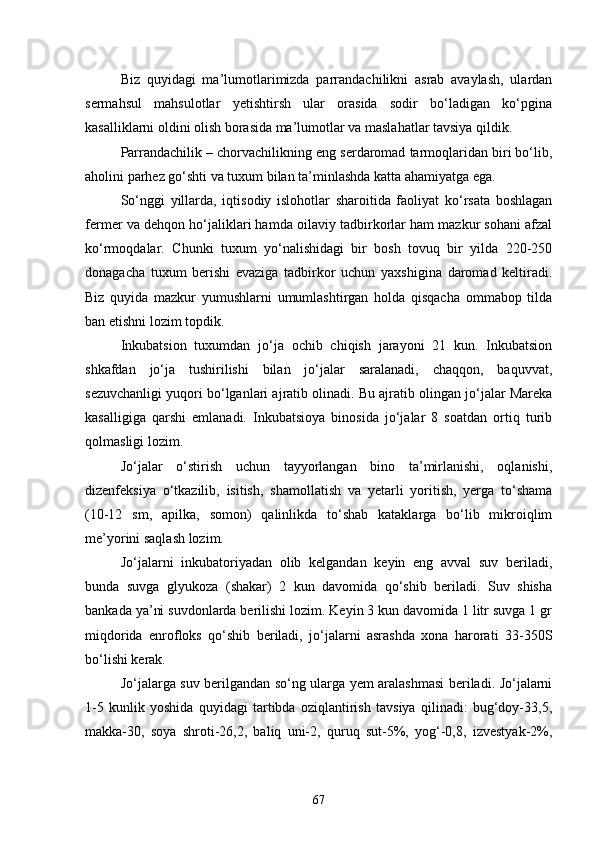 Biz   quyidagi   ma’lumotlarimizda   parrandachilikni   asrab   avaylash,   ulardan
sermahsul   mahsulotlar   yetishtirsh   ular   orasida   sodir   bo‘ladigan   ko‘pgina
kasalliklarni oldini olish borasida ma’lumotlar va maslahatlar tavsiya qildik.
Parrandachilik – chorvachilikning eng serdaromad tarmoqlaridan biri bo‘lib,
aholini parhez go‘shti va tuxum bilan ta’minlashda katta ahamiyatga ega.
So‘nggi   yillarda,   iqtisodiy   islohotlar   sharoitida   faoliyat   ko‘rsata   boshlagan
fermer va dehqon ho‘jaliklari hamda oilaviy tadbirkorlar ham mazkur sohani afzal
ko‘rmoqdalar.   Chunki   tuxum   yo‘nalishidagi   bir   bosh   tovuq   bir   yilda   220-250
donagacha   tuxum   berishi   evaziga   tadbirkor   uchun   yaxshigina   daromad   keltiradi.
Biz   quyida   mazkur   yumushlarni   umumlashtirgan   holda   qisqacha   ommabop   tilda
ban etishni lozim topdik.
Inkubatsion   tuxumdan   jo‘ja   ochib   chiqish   jarayoni   21   kun.   Inkubatsion
shkafdan   jo‘ja   tushirilishi   bilan   jo‘jalar   saralanadi,   chaqqon,   baquvvat,
sezuvchanligi yuqori bo‘lganlari ajratib olinadi. Bu ajratib olingan jo‘jalar Mareka
kasalligiga   qarshi   emlanadi.   Inkubatsioya   binosida   jo‘jalar   8   soatdan   ortiq   turib
qolmasligi lozim.
Jo‘jalar   o‘stirish   uchun   tayyorlangan   bino   ta’mirlanishi,   oqlanishi,
dizenfeksiya   o‘tkazilib,   isitish,   shamollatish   va   yetarli   yoritish,   yerga   to‘shama
(10-12   sm,   apilka,   somon)   qalinlikda   to‘shab   kataklarga   bo‘lib   mikroiqlim
me’yorini saqlash lozim.
Jo‘jalarni   inkubatoriyadan   olib   kelgandan   keyin   eng   avval   suv   beriladi,
bunda   suvga   glyukoza   (shakar)   2   kun   davomida   qo‘shib   beriladi.   Suv   shisha
bankada ya’ni suvdonlarda berilishi lozim. Keyin 3 kun davomida 1 litr suvga 1 gr
miqdorida   enrofloks   qo‘shib   beriladi,   jo‘jalarni   asrashda   xona   harorati   33-350S
bo‘lishi kerak.
Jo‘jalarga suv berilgandan so‘ng ularga yem aralashmasi beriladi. Jo‘jalarni
1-5   kunlik   yoshida   quyidagi   tartibda   oziqlantirish   tavsiya   qilinadi:   bug‘doy-33,5,
makka-30,   soya   shroti-26,2,   baliq   uni-2,   quruq   sut-5%,   yog‘-0,8,   izvestyak-2%,
67 