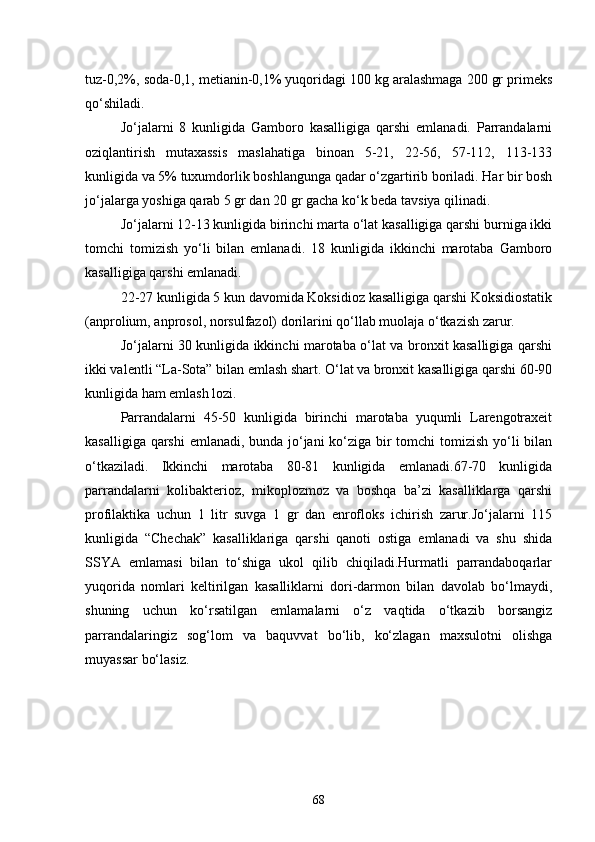 tuz-0,2%, soda-0,1, metianin-0,1% yuqoridagi 100 kg aralashmaga 200 gr primeks
qo‘shiladi.
Jo‘jalarni   8   kunligida   Gamboro   kasalligiga   qarshi   emlanadi.   Parrandalarni
oziqlantirish   mutaxassis   maslahatiga   binoan   5-21,   22-56,   57-112,   113-133
kunligida va 5% tuxumdorlik boshlangunga qadar o‘zgartirib boriladi. Har bir bosh
jo‘jalarga yoshiga qarab 5 gr dan 20 gr gacha ko‘k beda tavsiya qilinadi.
Jo‘jalarni 12-13 kunligida birinchi marta o‘lat kasalligiga qarshi burniga ikki
tomchi   tomizish   yo‘li   bilan   emlanadi.   18   kunligida   ikkinchi   marotaba   Gamboro
kasalligiga qarshi emlanadi.
22-27 kunligida 5 kun davomida Koksidioz kasalligiga qarshi Koksidiostatik
(anprolium, anprosol, norsulfazol) dorilarini qo‘llab muolaja o‘tkazish zarur.
Jo‘jalarni 30 kunligida ikkinchi marotaba o‘lat va bronxit kasalligiga qarshi
ikki valentli “La-Sota” bilan emlash shart. O‘lat va bronxit kasalligiga qarshi 60-90
kunligida ham emlash lozi.
Parrandalarni   45-50   kunligida   birinchi   marotaba   yuqumli   Larengotraxeit
kasalligiga qarshi  emlanadi, bunda jo‘jani  ko‘ziga bir tomchi tomizish yo‘li bilan
o‘tkaziladi.   Ikkinchi   marotaba   80-81   kunligida   emlanadi.67-70   kunligida
parrandalarni   kolibakterioz,   mikoplozmoz   va   boshqa   ba’zi   kasalliklarga   qarshi
profilaktika   uchun   1   litr   suvga   1   gr   dan   enrofloks   ichirish   zarur.Jo‘jalarni   115
kunligida   “Chechak”   kasalliklariga   qarshi   qanoti   ostiga   emlanadi   va   shu   shida
SSYA   emlamasi   bilan   to‘shiga   ukol   qilib   chiqiladi.Hurmatli   parrandaboqarlar
yuqorida   nomlari   keltirilgan   kasalliklarni   dori-darmon   bilan   davolab   bo‘lmaydi,
shuning   uchun   ko‘rsatilgan   emlamalarni   o‘z   vaqtida   o‘tkazib   borsangiz
parrandalaringiz   sog‘lom   va   baquvvat   bo‘lib,   ko‘zlagan   maxsulotni   olishga
muyassar bo‘lasiz.
68 