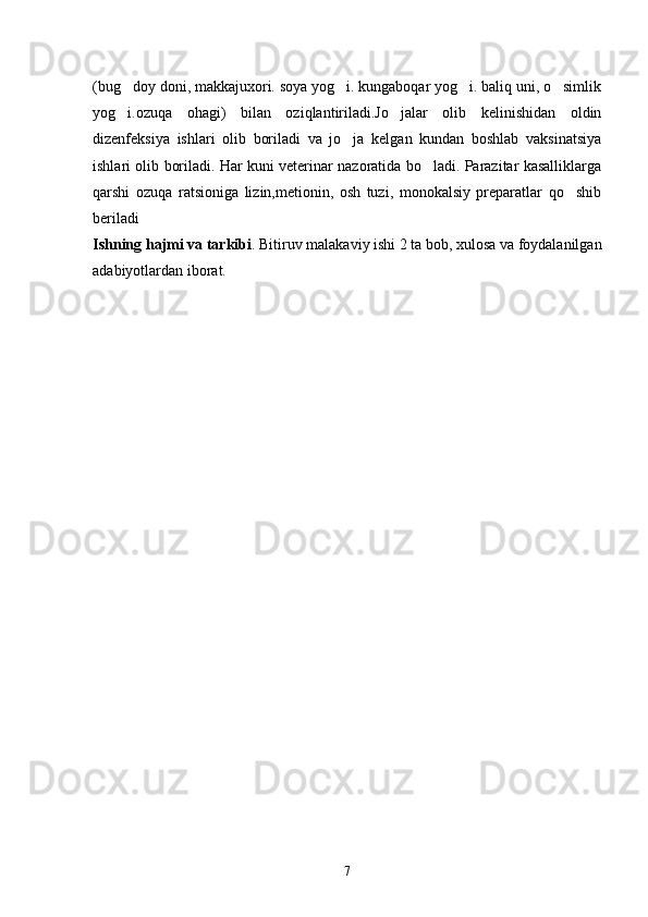 (bug doy doni, makkajuxori. soya yog i. kungaboqar yog i. baliq uni, o simlik   
yog i.ozuqa   ohagi)   bilan   oziqlantiriladi.Jo jalar   olib   kelinishidan   oldin
 
dizenfeksiya   ishlari   olib   boriladi   va   jo ja   kelgan   kundan   boshlab   vaksinatsiya	

ishlari olib boriladi. Har kuni veterinar nazoratida bo ladi. Parazitar kasalliklarga	

qarshi   ozuqa   ratsioniga   lizin,metionin,   osh   tuzi,   monokalsiy   preparatlar   qo shib	

beriladi
Ishning hajmi va tarkibi .  Bitiruv malakaviy ishi 2 ta bob, xulosa va foydalanilgan
adabiyotlardan iborat.
7 