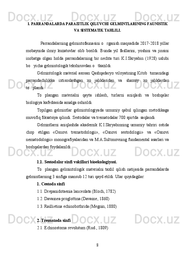 1. PARRANDALARDA PARAZITLIK QILUVCHI GELMINTLARINING FAUNISTIK
VA SISTEMATIK TAHLILI.
    Parrandalarning gelmintofaunasini o rganish maqsadida 2017-2018 yillar
mobaynida   ilmiy   kuzatuvlar   olib   borildi.   Bunda   yil   fasllarini,   yoshini   va   jinsini
inobatga   olgan   holda   parrandalarning   bir   nechta   turi   K.I.Skryabin   (1928)   uslubi
bo yicha gelmintologik tekshiruvdan o tkazildi. 	
 
Gelmintologik material asosan Qashqadaryo viloyatining Kitob   tumanidagi
parrandachilikka   ixtisoslashgan   xo jaliklaridan   va   shaxsiy   xo jaliklardan	
 
to plandi.	

To plangan   materialni   qayta   ishlash,   turlarni   aniqlash   va   boshqalar	

biologiya kafedrasida amalga oshirildi.
Topilgan   gelmintlar   gelmintologiyada   umumiy   qabul   qilingan   metodikaga
muvofiq fiksatsiya qilindi. Sestodalar va trematodalar 700 spirtda  saqlandi.
Gelmintlarni   aniqlashda   akademik   K.I.Skryabinning   umumiy   tahriri   ostida
chop   etilgan   «Osnovi   trematodologii»,   «Osnovi   sestodologii»   va   «Osnovi
nematodologii» monografiyalaridan va M.A.Sultonovning fundamental asarlari va
boshqalardan foydalanildi.
1.1. Sestodalar sinfi vakillari bioekologiyasi.
To plangan   gelmintologik   materialni   taxlil   qilish   natijasida   parrandalarda

gelmintlarning 3 sinfiga mansub 12 turi qayd etildi.  Ular quyidagilar:
1. Cestoda sinfi
1.1. Drepanidotaenia lanceolata (Bloch, 1782)
1.2. Davainea proglottina (Davaine, 1860)
1.3. Raillietina echinobothrida (Megnin, 1880)
2. Trematoda sinfi
2.1. Echinostoma revolutum (Rud., 1809)
8 