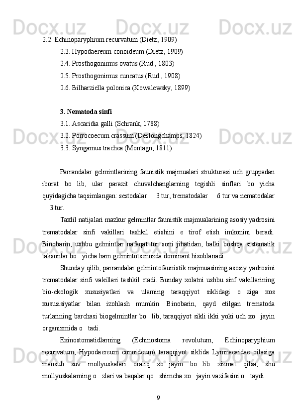 2.2. Echinoparyphium recurvatum (Dietz, 1909)
2.3. Hypodaereum conoideum (Dietz, 1909)
2.4. Prosthogonimus ovatus (Rud., 1803)
2.5. Prosthogonimus cuneatus (Rud., 1908)
2.6. Bilharziella polonica (Kowalewsky, 1899)
3. Nematoda sinfi
3.1. Ascaridia galli (Schrank, 1788)
3.2. Porrocoecum crassum (Deslongchamps, 1824)
3.3. Syngamus trachea (Montagn, 1811)
Parrandalar   gelmintlarining  faunistik   majmualari   strukturasi   uch  gruppadan
iborat   bo lib,   ular   parazit   chuvalchanglarning   tegishli   sinflari   bo yicha 
quyidagicha taqsimlangan: sestodalar   3 tur, trematodalar   6 tur va nematodalar	
 
 3 tur.	

Taxlil natijalari mazkur gelmintlar faunistik majmualarining asosiy yadrosini
trematodalar   sinfi   vakillari   tashkil   etishini   e tirof   etish   imkonini   beradi.	

Binobarin,   ushbu   gelmintlar   nafaqat   tur   soni   jihatidan,   balki   boshqa   sistematik
taksonlar bo yicha ham gelmintotsenozda dominant hisoblanadi.	

Shunday qilib, parrandalar gelmintofaunistik majmuasining asosiy yadrosini
trematodalar   sinfi   vakillari   tashkil   etadi.   Bunday   xolatni   ushbu   sinf   vakillarining
bio-ekologik   xususiyatlari   va   ularning   taraqqiyot   siklidagi   o ziga   xos	

xususisiyatlar   bilan   izohlash   mumkin.   Binobarin,   qayd   etilgan   trematoda
turlarining barchasi biogelmintlar bo lib, taraqqiyot sikli ikki yoki uch xo jayin	
 
organizmida o tadi.	

Exinostomatidlarning   (Echinostoma   revolutum,   Echinoparyphium
recurvatum,   Hypodaereum   conoideum)   taraqqiyot   siklida   Lymnaeaidae   oilasiga
mansub   suv   mollyuskalari   oraliq   xo jayin   bo lib   xizmat   qilsa,   shu	
 
mollyuskalarning o zlari va baqalar qo shimcha xo jayin vazifasini o taydi.	
   
9 