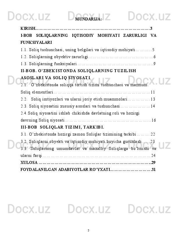 MUNDARIJA:
KIRISH………………………………………………………………………….3
I-BOB   SOLIQLARNING   IQTISODIY   MOHIYATI   ZARURLIGI   VA
FUNKSIYALARI
1 . 1 .   S o l i q   t u s h u n c h a s i ,   u n i n g   b e l g i l a r i   v a   i q t i s o d i y   m o h i y a t i … … … . . . 5
1 . 2 .   S o l i q l a r n i n g   o b y e k t i v   z a r u r l i g i … … … … … … … … … … … … … … … 6
1 . 3 .   S o l i q l a r n i n g   f u n k s i y a l a r i … … … … … … … … … … … … … … … … … . . 9
I I - B O B .   O ’ Z B E K I S T O N D A   S O L I Q L A R N I N G   T U Z I L I S H  
A S O S L A R I   V A   S O L I Q   S I Y O S A T I
2 . 1 . O ’ z b e k i s t o n d a   s o l i q q a   t o r t i s h   t i z i m i   t u s h u n c h a s i   v a   m a z m u n i .  
S o l i q   e l e m e n t l a r i … … … … … … … … … … … … … … … … … … … . … … … 1 1
2 . 2 . S o l i q   i m t i y o z l a r i   v a   u l a r n i   j o r i y   e t i s h   m u a m m o l a r i … … … … … . 1 3
2 . 3 .   S o l i q   s i y o s a t i n i   x u s u s i y   a s o s l a r i   v a   t u s h u n c h a s i … … … … … … … 1 4
2 . 4 . S o l i q   s i y o s a t i n i   i s h l a b   c h i k i s h d a   d a v l a t n i n g   r o l i   v a   h o z i r g i  
d a v r n i n g   S o l i q   s i y o s a t i … … … … … … … … … … … … … … … … … … … . . . 1 6
I I I - B O B     S O L I Q L A R   T I Z I M I ,   T A R K I B I .
3 . 1 .   O ’ z b e k i s t o n d a   h o z i r g i   z a m o n   S o l i q l a r   t i z i m i n i n g   t a r k i b i … … … . 2 2
3 . 2 .   S o l i q l a r n i   o b y e k t i   v a   i q t i s o d i y   m o h i y a t i   b u y i c h a   g u r u x l a s h … … 2 3
3 . 3 .   S o l i q l a r n i n g   u m u m d a v l a t   v a   m a x a l l i y   S o l i q l a r g a   b o ’ l i n i s h i   v a
u l a r n i   f a r q i … … … … … … … … … … … … … … … … … … … … … … … … … 2 4
XULOSA ………………………………………………………………………...29
FOYDALANILGAN ADABIYOTLAR RO’YXATI………………………….31
2 