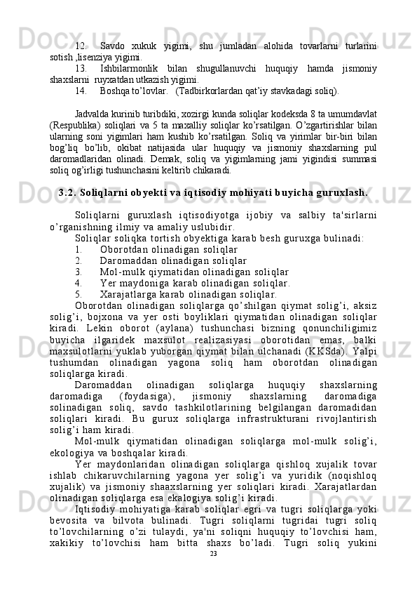 12. Savdo   xukuk   yigimi,   shu   jumladan   alohida   tovarlarni   turlarini
sotish ,lisenziya yigimi.
13. Ishbilarmonlik   bilan   shugullanuvchi   huquqiy   hamda   jismoniy
shaxslarni  ruyxatdan utkazish yigimi.
14. Boshqa to’lovlar.   (Tadbirkorlardan qat’iy stavkadagi soliq).
Jadvalda kurinib turibdiki, xozirgi kunda soliqlar kodeksda 8 ta umumdavlat
(Respublika)   soliqlari   va   5   ta   maxalliy   soliqlar   ko’rsatilgan.   O’zgartirishlar   bilan
ularning   soni   yigimlari   ham   kushib   ko’rsatilgan.   Soliq   va   yirimlar   bir-biri   bilan
bog’liq   bo’lib,   okibat   natijasida   ular   huquqiy   va   jismoniy   shaxslarning   pul
daromadlaridan   olinadi.   Demak,   soliq   va   yigimlarning   jami   yigindisi   summasi
soliq og’irligi tushunchasini keltirib chikaradi.
3 . 2 .   S o l i q l a r n i   o b y e k t i   v a   i q t i s o d i y   m o h i y a t i   b u y i c h a   g u r u x l a s h .
S o l i q l a r n i   g u r u x l a s h   i q t i s o d i y o t g a   i j o b i y   v a   s a l b i y   t a ' s i r l a r n i
o ’ r g a n i s h n i n g   i l m i y   v a   a m a l i y   u s l u b i d i r .
S o l i q l a r   s o l i q k a   t o r t i s h   o b y e k t i g a   k a r a b   b e s h   g u r u x g a   b u l i n a d i :
1 . O b o r o t d a n   o l i n a d i g a n   s o l i q l a r
2 . D a r o m a d d a n   o l i n a d i g a n   s o l i q l a r
3 . M o l - m u l k   q i y m a t i d a n   o l i n a d i g a n   s o l i q l a r
4 . Y e r   m a y d o n i g a   k a r a b   o l i n a d i g a n   s o l i q l a r .
5 . X a r a j a t l a r g a   k a r a b   o l i n a d i g a n   s o l i q l a r .
O b o r o t d a n   o l i n a d i g a n   s o l i q l a r g a   q o ’ s h i l g a n   q i y m a t   s o l i g ’ i ,   a k s i z
s o l i g ’ i ,   b o j x o n a   v a   y e r   o s t i   b o y l i k l a r i   q i y m a t i d a n   o l i n a d i g a n   s o l i q l a r
k i r a d i .   L e k i n   o b o r o t   ( a y l a n a )   t u s h u n c h a s i   b i z n i n g   q o n u n c h i l i g i m i z
b u y i c h a   i l g a r i d e k   m a x s u l o t   r e a l i z a s i y a s i   o b o r o t i d a n   e m a s ,   b a l k i
m a x s u l o t l a r n i   y u k l a b   y u b o r g a n   q i y m a t   b i l a n   u l c h a n a d i   ( K K S d a ) .   Y a l p i
t u s h u m d a n   o l i n a d i g a n   y a g o n a   s o l i q   h a m   o b o r o t d a n   o l i n a d i g a n
s o l i q l a r g a   k i r a d i .
D a r o m a d d a n   o l i n a d i g a n   s o l i q l a r g a   h u q u q i y   s h a x s l a r n i n g
d a r o m a d i g a   ( f o y d a s i g a ) ,   j i s m o n i y   s h a x s l a r n i n g   d a r o m a d i g a
s o l i n a d i g a n   s o l i q ,   s a v d o   t a s h k i l o t l a r i n i n g   b e l g i l a n g a n   d a r o m a d i d a n
s o l i q l a r i   k i r a d i .   B u   g u r u x   s o l i q l a r g a   i n f r a s t r u k t u r a n i   r i v o j l a n t i r i s h
s o l i g ’ i   h a m   k i r a d i .
M o l - m u l k   q i y m a t i d a n   o l i n a d i g a n   s o l i q l a r g a   m o l - m u l k   s o l i g ’ i ,
e k o l o g i y a   v a   b o s h q a l a r   k i r a d i .
Y e r   m a y d o n l a r i d a n   o l i n a d i g a n   s o l i q l a r g a   q i s h l o q   x u j a l i k   t o v a r
i s h l a b   c h i k a r u v c h i l a r n i n g   y a g o n a   y e r   s o l i g ’ i   v a   y u r i d i k   ( n o q i s h l o q
x u j a l i k )   v a   j i s m o n i y   s h a a x s l a r n i n g   y e r   s o l i q l a r i   k i r a d i .   X a r a j a t l a r d a n
o l i n a d i g a n   s o l i q l a r g a   e s a   e k a l o g i y a   s o l i g ’ i   k i r a d i .  
I q t i s o d i y   m o h i y a t i g a   k a r a b   s o l i q l a r   e g r i   v a   t u g r i   s o l i q l a r g a   y o k i
b e v o s i t a   v a   b i l v o t a   b u l i n a d i .   T u g r i   s o l i q l a r n i   t u g r i d a i   t u g r i   s o l i q
t o ’ l o v c h i l a r n i n g   o ’ z i   t u l a y d i ,   y a ' n i   s o l i q n i   h u q u q i y   t o ’ l o v c h i s i   h a m ,
x a k i k i y   t o ’ l o v c h i s i   h a m   b i t t a   s h a x s   b o ’ l a d i .   T u g r i   s o l i q   y u k i n i
23 