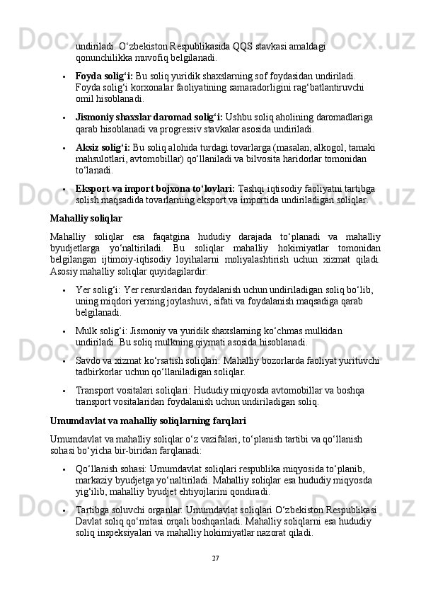 undiriladi. O‘zbekiston Respublikasida QQS stavkasi amaldagi 
qonunchilikka muvofiq belgilanadi.
 Foyda solig‘i:  Bu soliq yuridik shaxslarning sof foydasidan undiriladi. 
Foyda solig‘i korxonalar faoliyatining samaradorligini rag‘batlantiruvchi 
omil hisoblanadi.
 Jismoniy shaxslar daromad solig‘i:  Ushbu soliq aholining daromadlariga 
qarab hisoblanadi va progressiv stavkalar asosida undiriladi.
 Aksiz solig‘i:  Bu soliq alohida turdagi tovarlarga (masalan, alkogol, tamaki 
mahsulotlari, avtomobillar) qo‘llaniladi va bilvosita haridorlar tomonidan 
to‘lanadi.
 Eksport va import bojxona to‘lovlari:  Tashqi iqtisodiy faoliyatni tartibga 
solish maqsadida tovarlarning eksport va importida undiriladigan soliqlar.
Mahalliy soliqlar
Mahalliy   soliqlar   esa   faqatgina   hududiy   darajada   to‘planadi   va   mahalliy
byudjetlarga   yo‘naltiriladi.   Bu   soliqlar   mahalliy   hokimiyatlar   tomonidan
belgilangan   ijtimoiy-iqtisodiy   loyihalarni   moliyalashtirish   uchun   xizmat   qiladi.
Asosiy mahalliy soliqlar quyidagilardir:
 Yer solig‘i:  Yer resurslaridan foydalanish uchun undiriladigan soliq bo‘lib, 
uning miqdori yerning joylashuvi, sifati va foydalanish maqsadiga qarab 
belgilanadi.
 Mulk solig‘i:  Jismoniy va yuridik shaxslarning ko‘chmas mulkidan 
undiriladi.  Bu soliq mulkning qiymati asosida hisoblanadi.
 Savdo va xizmat ko‘rsatish soliqlari:  Mahalliy bozorlarda faoliyat yurituvchi
tadbirkorlar uchun qo‘llaniladigan soliqlar.
 Transport vositalari soliqlari:  Hududiy miqyosda avtomobillar va boshqa 
transport vositalaridan foydalanish uchun undiriladigan soliq.
Umumdavlat va mahalliy soliqlarning farqlari
Umumdavlat va mahalliy soliqlar o‘z vazifalari, to‘planish tartibi va qo‘llanish 
sohasi bo‘yicha bir-biridan farqlanadi:
 Qo‘llanish sohasi:  Umumdavlat soliqlari respublika miqyosida to‘planib, 
markaziy byudjetga yo‘naltiriladi. Mahalliy soliqlar esa hududiy miqyosda 
yig‘ilib, mahalliy byudjet ehtiyojlarini qondiradi.
 Tartibga soluvchi organlar:  Umumdavlat soliqlari O‘zbekiston Respublikasi 
Davlat soliq qo‘mitasi orqali boshqariladi. Mahalliy soliqlarni esa hududiy 
soliq inspeksiyalari va mahalliy hokimiyatlar nazorat qiladi.
27 