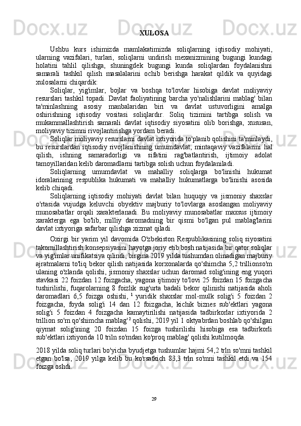 XULOSA
Ushbu   kurs   ishimizda   mamlakatimizda   soliqlarning   iqtisodiy   mohiyati,
ularning   vazifalari,   turlari,   soliqlarni   undirish   mexanizmining   bugungi   kundagi
holatini   tahlil   qilishga,   shuningdek   bugungi   kunda   soliqlardan   foydalanishni
samarali   tashkil   qilish   masalalarini   ochib   berishga   harakat   qildik   va   quyidagi
xulosalarni chiqardik:
Soliqlar,   yig'imlar,   bojlar   va   boshqa   to'lovlar   hisobiga   davlat   moliyaviy
resurslari   tashkil   topadi.   Davlat   faoliyatining   barcha   yo'nalishlarini   mablag'   bilan
ta'minlashning   asosiy   manbalaridan   biri   va   davlat   ustuvorligini   amalga
oshirishning   iqtisodiy   vositasi   soliqlardır.   Soliq   tizimini   tartibga   solish   va
mukammallashtirish   samarali   davlat   iqtisodiy   siyosatini   olib   borishga,   xususan,
moliyaviy tizimni rivojlantirishga yordam  beradi.
Soliqlar moliyaviy resurslarni davlat ixtiyorida to'planib qolishini ta'minlaydi ,
bu resurslardan iqtisodiy rivojlanishning umumdavlat, mintaqaviy vazifalarini   hal
qilish,   ishning   samaradorligi   va   sifatini   rag'batlantirish,   ijtimoiy   adolat
tamoyillaridan kelib daromadlarni tartibga solish uchun foydalaniladi.
Soliqlarning   umumdavlat   va   mahalliy   soliqlarga   bo'linishi   hukumat
idoralarining   respublika   hukumati   va   mahalliy   hukumatlarga   bo'linishi   asosida
kelib chiqadi.
Soliqlarning   iqtisodiy   mohiyati   davlat   bilan   huquqiy   va   jismoniy   shaxslar
o'rtasida   vujudga   keluvchi   obyektiv   majburiy   to'lovlarga   asoslangan   moliyaviy
munosabatlar   orqali   xarakterlanadi.   Bu   moliyaviy   munosabatlar   maxsus   ijtimoiy
xarakterga   ega   bo'lib,   milliy   daromadning   bir   qismi   bo'lgan   pul   mablag'larini
davlat ixtiyoriga safarbar qilishga xizmat  qiladi.
Oxirgi  bir   yarim  yil  davomida  O'zbekiston  Respublikasining   soliq  siyosatini
takomillashtirish konsepsiyasini hayotga joriy etib bosh natijasida bir qator soliqlar
va yig'imlar unifikatsiya qilindi, birgina 2019 yilda tushumdan olinadigan majburiy
ajratmalarni to'liq bekor qilish natijasida korxonalarda qo'shimcha 5,2 trillionso'm
ulaning o'zlanda  qolishi,   jismoniy shaxslar   uchun daromad  solig'ining  eng yuqori
stavkasi 22 foizdan 12 foizgacha, yagona ijtimoiy to'lovi 25 foizdan 15 foizgacha
tushirilishi,   fuqarolarning   8   foizlik   sug'urta   badali   bekor   qilinishi   natijasida   aholi
daromadlari   6,5   foizga   oshishi,   1  
yuridik   shaxslar   mol-mulk   solig'i   5   foizdan   2
foizgacha,   foyda   solig'i   14   dan   12   foizgacha,   kichik   biznes   sub'ektlari   yagona
solig'i   5   foizdan   4   foizgacha   kamaytirilishi   natijasida   tadbirkorlar   ixtiyorida   2
trillion so'm qo'shimcha mablag'  2 
qolishi, 2019 yil 1 oktyabrdan boshlab qo'shilgan
qiymat   solig'ining   20   foizdan   15   foizga   tushirilishi   hisobiga   esa   tadbirkorli
sub'ektlari ixtiyorida 10 triln so'mdan ko'proq mablag' qolishi kutilmoqda.
2018 yilda soliq turlari bo'yicha byudjetga tushumlar hajmi 54,2 trln so'mni tashkil
etgan   bo'lsa,   2019   yilga   kelib   bu   ko'rsatkich   83,3   trln   so'mni   tashkil   etdi   va   154
foizga oshdi.
29 
