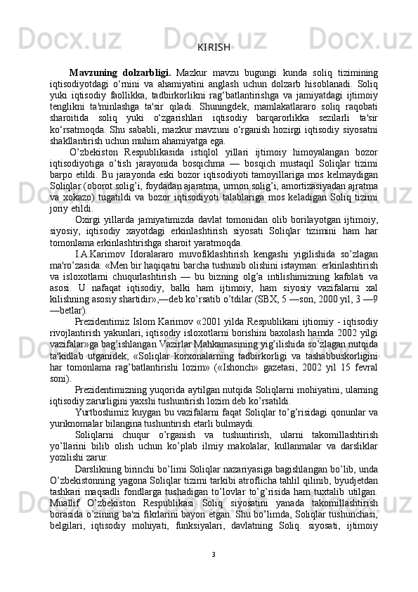 KIRISH
Mavzuning   dolzarbligi.   Mazkur   mavzu   bugungi   kunda   soliq   tizimining
iqtisodiyotdagi   o‘rnini   va   ahamiyatini   anglash   uchun   dolzarb   hisoblanadi.   Soliq
yuki   iqtisodiy   faollikka,   tadbirkorlikni   rag‘batlantirishga   va   jamiyatdagi   ijtimoiy
tenglikni   ta'minlashga   ta'sir   qiladi.   Shuningdek,   mamlakatlararo   soliq   raqobati
sharoitida   soliq   yuki   o‘zgarishlari   iqtisodiy   barqarorlikka   sezilarli   ta'sir
ko‘rsatmoqda.   Shu  sababli,   mazkur   mavzuni   o‘rganish   hozirgi   iqtisodiy   siyosatni
shakllantirish uchun muhim ahamiyatga ega.
O’zbekiston   Respublikasida   istiqlol   yillari   ijtimoiy   himoyalangan   bozor
iqtisodiyotiga   o’tish   jarayonida   bosqichma   —   bosqich   mustaqil   Soliqlar   tizimi
barpo etildi. Bu jarayonda eski  bozor  iqtisodiyoti  tamoyillariga mos kelmaydigan
Soliqlar (oborot solig’i, foydadan ajaratma, urmon solig’i, amortizasiyadan ajratma
va   xokazo)   tugatildi   va   bozor   iqtisodiyoti   talablariga   mos   keladigan   Soliq   tizimi
joriy etildi.
Oxirgi   yillarda   jamiyatimizda   davlat   tomonidan   olib   borilayotgan   ijtimoiy,
siyosiy,   iqtisodiy   xayotdagi   erkinlashtirish   siyosati   Soliqlar   tizimini   ham   har
tomonlama erkinlashtirishga sharoit yaratmoqda.
I.A.Karimov   Idoralararo   muvofiklashtirish   kengashi   yigilishida   so’zlagan
ma'ro’zasida: «Men bir haqiqatni barcha tushunib olishini istayman: erkinlashtirish
va   isloxotlarni   chuqurlashtirish   —   bu   bizning   olg’a   intilishimizning   kafolati   va
asosi.   U   nafaqat   iqtisodiy,   balki   ham   ijtimoiy,   ham   siyosiy   vazifalarni   xal
kilishning asosiy shartidir»,—deb ko’rsatib o’tdilar (SBX, 5 —son, 2000 yil, 3 —9
—betlar).
Prezidentimiz Islom Karimov «2001 yilda Respublikani  ijtiomiy - iqtisodiy
rivojlantirish yakunlari, iqtisodiy isloxotlarni borishini baxolash hamda 2002 yilgi
vazifalar»ga bag’ishlangan Vazirlar Mahkamasining yig’ilishida so’zlagan nutqida
ta'kidlab   utganidek;   «Soliqlar   korxonalarning   tadbirkorligi   va   tashabbuskorligini
har   tomonlama   rag’batlantirishi   lozim»   («Ishonch»   gazetasi,   2002   yil   15   fevral
soni).
Prezidentimizning yuqorida aytilgan nutqida Soliqlarni mohiyatini, ularning
iqtisodiy zarurligini yaxshi tushuntirish lozim deb ko’rsatildi.
Yurtboshimiz kuygan bu vazifalarni faqat Soliqlar to’g’risidagi qonunlar va
yuriknomalar bilangina tushuntirish etarli bulmaydi.
Soliqlarni   chuqur   o’rganish   va   tushuntirish,   ularni   takomillashtirish
yo’llarini   bilib   olish   uchun   ko’plab   ilmiy   makolalar,   kullanmalar   va   darsliklar
yozilishi zarur.
Darslikning birinchi bo’limi Soliqlar nazariyasiga bagishlangan bo’lib, unda
O’zbekistonning yagona Soliqlar tizimi tarkibi atroflicha tahlil qilinib, byudjetdan
tashkari   maqsadli   fondlarga   tushadigan   to’lovlar   to’g’risida   ham   tuxtalib   utilgan.
Muallif   O’zbekiston   Respublikasi   Soliq   siyosatini   yanada   takomillashtirish
borasida o’zining ba'zi fikrlarini bayon etgan. Shu bo’limda, Soliqlar tushunchasi,
belgilari,   iqtisodiy   mohiyati,   funksiyalari,   davlatning   Soliq.   siyosati,   ijtimoiy
3 