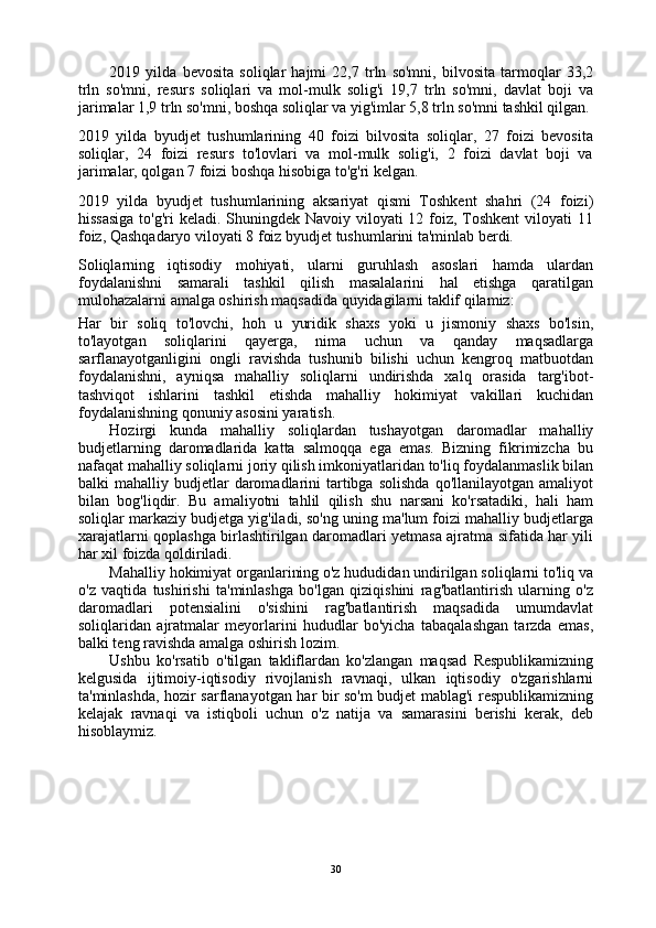 2019   yilda   bevosita   soliqlar   hajmi   22,7   trln   so'mni,   bilvosita   tarmoqlar   33,2
trln   so'mni,   resurs   soliqlari   va   mol-mulk   solig'i   19,7   trln   so'mni,   davlat   boji   va
jarimalar 1,9 trln so'mni, boshqa soliqlar va yig'imlar 5,8 trln so'mni tashkil qilgan.
2019   yilda   byudjet   tushumlarining   40   foizi   bilvosita   soliqlar,   27   foizi   bevosita
soliqlar,   24   foizi   resurs   to'lovlari   va   mol-mulk   solig'i,   2   foizi   davlat   boji   va
jarimalar, qolgan 7 foizi boshqa hisobiga to'g'ri kelgan.
2019   yilda   byudjet   tushumlarining   aksariyat   qismi   Toshkent   shahri   (24   foizi)
hissasiga  to'g'ri keladi. Shuningdek Navoiy viloyati 12 foiz, Toshkent  viloyati 11
foiz, Qashqadaryo viloyati 8 foiz byudjet tushumlarini ta'minlab berdi.
Soliqlarning   iqtisodiy   mohiyati,   ularni   guruhlash   asoslari   hamda   ulardan
foydalanishni   samarali   tashkil   qilish   masalalarini   hal   etishga   qaratilgan
mulohazalarni amalga oshirish maqsadida quyidagilarni taklif qilamiz:
Har   bir   soliq   to'lovchi,   hoh   u   yuridik   shaxs   yoki   u   jismoniy   shaxs   bo'lsin,
to'layotgan   soliqlarini   qayerga,   nima   uchun   va   qanday   maqsadlarga
sarflanayotganligini   ongli   ravishda   tushunib   bilishi   uchun   kengroq   matbuotdan
foydalanishni,   ayniqsa   mahalliy   soliqlarni   undirishda   xalq   orasida   targ'ibot-
tashviqot   ishlarini   tashkil   etishda   mahalliy   hokimiyat   vakillari   kuchidan
foydalanishning qonuniy asosini yaratish.
Hozirgi   kunda   mahalliy   soliqlardan   tushayotgan   daromadlar   mahalliy
budjetlarning   daromadlarida   katta   salmoqqa   ega   emas.   Bizning   fikrimizcha   bu
nafaqat mahalliy soliqlarni joriy qilish imkoniyatlaridan to'liq foydalanmaslik bilan
balki   mahalliy  budjetlar  daromadlarini   tartibga  solishda  qo'llanilayotgan   amaliyot
bilan   bog'liqdir.   Bu   amaliyotni   tahlil   qilish   shu   narsani   ko'rsatadiki,   hali   ham
soliqlar markaziy budjetga yig'iladi, so'ng uning ma'lum foizi mahalliy budjetlarga
xarajatlarni qoplashga birlashtirilgan daromadlari yetmasa ajratma sifatida har yili
har xil foizda qoldiriladi.
Mahalliy hokimiyat organlarining o'z hududidan undirilgan soliqlarni to'liq va
o'z   vaqtida   tushirishi   ta'minlashga   bo'lgan   qiziqishini   rag'batlantirish   ularning   o'z
daromadlari   potensialini   o'sishini   rag'batlantirish   maqsadida   umumdavlat
soliqlaridan   ajratmalar   meyorlarini   hududlar   bo'yicha   tabaqalashgan   tarzda   emas,
balki teng ravishda amalga oshirish lozim.
Ushbu   ko'rsatib   o'tilgan   takliflardan   ko'zlangan   maqsad   Respublikamizning
kelgusida   ijtimoiy-iqtisodiy   rivojlanish   ravnaqi,   ulkan   iqtisodiy   o'zgarishlarni
ta'minlashda, hozir sarflanayotgan har bir so'm budjet mablag'i respublikamizning
kelajak   ravnaqi   va   istiqboli   uchun   o'z   natija   va   samarasini   berishi   kerak,   deb
hisoblaymiz.
30 