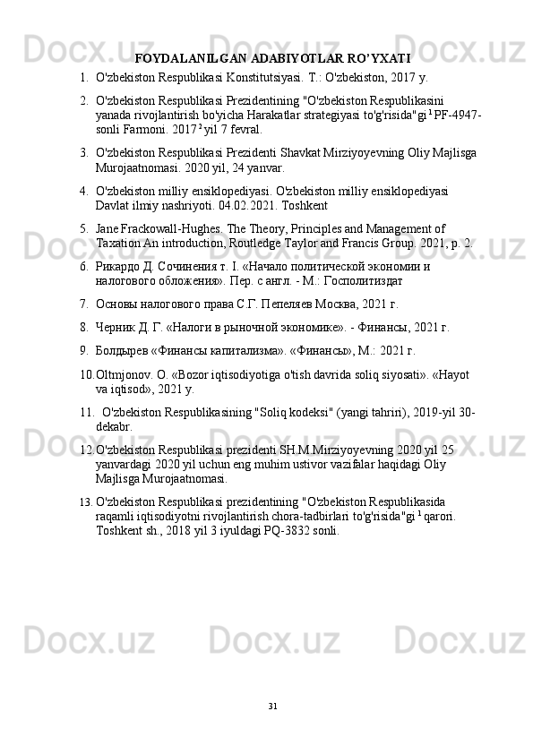 FOYDALANILGAN ADABIYOTLAR RO’YXATI
1. O'zbekiston Respublikasi Konstitutsiyasi. T.: O'zbekiston, 2017 y.
2. O'zbekiston Respublikasi Prezidentining "O'zbekiston Respublikasini 
yanada rivojlantirish bo'yicha Harakatlar strategiyasi to'g'risida"gi  1 
PF-4947-
sonli Farmoni. 2017  2 
yil 7 fevral.
3. O'zbekiston Respublikasi Prezidenti Shavkat Mirziyoyevning Oliy Majlisga 
Murojaatnomasi. 2020 yil, 24 yanvar.
4. O'zbekiston milliy ensiklopediyasi. O'zbekiston milliy ensiklopediyasi 
Davlat ilmiy nashriyoti. 04.02.2021. Toshkent
5. Jane Frackowall-Hughes. The Theory, Principles and Management of 
Taxation An introduction, Routledge Taylor and Francis Group.  2021, p. 2.
6. Рикардо Д. Сочинения т. I. «Начало политической экономии и 
налогового обложения». Пер. с англ. - М.: Госполитиздат
7. Основы налогового права С.Г. Пепеляев Москва, 2021 г.
8. Черник Д. Г. «Налоги в рыночной экономике». - Финансы, 2021 г.
9. Болдырев «Финансы капитализма». «Финансы», М.: 2021 г.
10. Oltmjonov. O. «Bozor iqtisodiyotiga o'tish davrida soliq siyosati». «Hayot 
va iqtisod», 2021 y.
11.   O'zbekiston Respublikasining "Soliq kodeksi" (yangi tahriri), 2019-yil 30-
dekabr.
12. O'zbekiston Respublikasi prezidenti SH.M.Mirziyoyevning 2020 yil 25 
yanvardagi 2020 yil uchun eng muhim ustivor vazifalar haqidagi Oliy 
Majlisga Murojaatnomasi.
13. O'zbekiston Respublikasi prezidentining "O'zbekiston Respublikasida 
raqamli iqtisodiyotni rivojlantirish chora-tadbirlari to'g'risida"gi  1 
qarori. 
Toshkent sh., 2018 yil 3 iyuldagi PQ-3832 sonli.      
31 