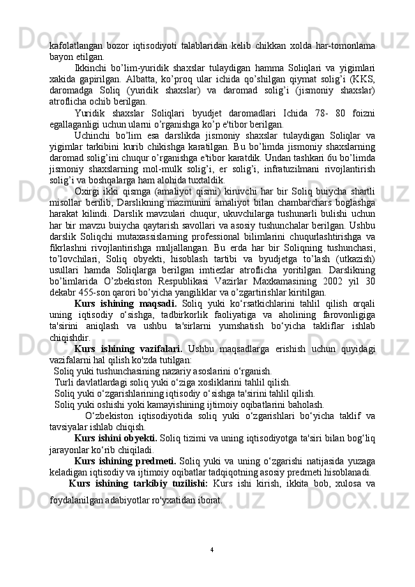 kafolatlangan   bozor   iqtisodiyoti   talablaridan   kelib   chikkan   xolda   har-tomonlama
bayon etilgan.
Ikkinchi   bo’lim-yuridik   shaxslar   tulaydigan   hamma   Soliqlari   va   yigimlari
xakida   gapirilgan.   Albatta,   ko’proq   ular   ichida   qo’shilgan   qiymat   solig’i   (KKS,
daromadga   Soliq   (yuridik   shaxslar)   va   daromad   solig’i   (jismoniy   shaxslar)
atroflicha ochib berilgan.
Yuridik   shaxslar   Soliqlari   byudjet   daromadlari   Ichida   78-   80   foizni
egallaganligi uchun ularni o’rganishga ko’p e'tibor berilgan.
Uchinchi   bo’lim   esa   darslikda   jismoniy   shaxslar   tulaydigan   Soliqlar   va
yigimlar   tarkibini   kurib   chikishga   karatilgan.   Bu   bo’limda   jismoniy   shaxslarning
daromad solig’ini chuqur o’rganishga e'tibor karatdik. Undan tashkari 6u bo’limda
jismoniy   shaxslarning   mol-mulk   solig’i,   er   solig’i,   infratuzilmani   rivojlantirish
solig’i va boshqalarga ham alohida tuxtaldik.
Oxirgi   ikki   qismga   (amaliyot   qismi)   kiruvchi   har   bir   Soliq   buiycha   shartli
misollar   berilib,   Darslikning   mazmunini   amaliyot   bilan   chambarchars   boglashga
harakat   kilindi.   Darslik   mavzulari   chuqur,   ukuvchilarga   tushunarli   bulishi   uchun
har bir mavzu buiycha qaytarish savollari va asosiy tushunchalar  berilgan. Ushbu
darslik   Soliqchi   mutaxassislarning   professional   bilimlarini   chuqurlashtirishga   va
fikrlashni   rivojlantirishga   muljallangan.   Bu   erda   har   bir   Soliqning   tushunchasi,
to’lovchilari,   Soliq   obyekti,   hisoblash   tartibi   va   byudjetga   to’lash   (utkazish)
usullari   hamda   Soliqlarga   berilgan   imtiezlar   atroflicha   yoritilgan.   Darslikning
bo’limlarida   O’zbekiston   Respublikasi   Vazirlar   Maxkamasining   2002   yil   30
dekabr 455-son qarori bo’yicha yangiliklar va o’zgartirishlar kiritilgan.
Kurs   ishining   maqsadi.   Soliq   yuki   ko‘rsatkichlarini   tahlil   qilish   orqali
uning   iqtisodiy   o‘sishga,   tadbirkorlik   faoliyatiga   va   aholining   farovonligiga
ta'sirini   aniqlash   va   ushbu   ta'sirlarni   yumshatish   bo‘yicha   takliflar   ishlab
chiqishdir.
Kurs   ishining   vazifalari.   Ushbu   maqsadlarga   erishish   uchun   quyidagi
vazifalarni hal qilish ko'zda tutilgan:
   Soliq yuki tushunchasining nazariy asoslarini o‘rganish.
  Turli davlatlardagi soliq yuki o‘ziga xosliklarini tahlil qilish.
  Soliq yuki o‘zgarishlarining iqtisodiy o‘sishga ta'sirini tahlil qilish.
  Soliq yuki oshishi yoki kamayishining ijtimoiy oqibatlarini baholash.
    O‘zbekiston   iqtisodiyotida   soliq   yuki   o‘zgarishlari   bo‘yicha   taklif   va
tavsiyalar ishlab chiqish.
Kurs ishini obyekti.   Soliq tizimi va uning iqtisodiyotga ta'siri bilan bog‘liq
jarayonlar ko‘rib chiqiladi.
Kurs   ishining   predmeti.   Soliq   yuki   va   uning   o‘zgarishi   natijasida   yuzaga
keladigan iqtisodiy va ijtimoiy oqibatlar tadqiqotning asosiy predmeti hisoblanadi.
Kurs   ishining   tarkibiy   tuzilishi:   Kurs   ishi   kirish,   ikkita   bob,   xulosa   va
foydalanilgan adabiyotlar ro'yxatidan iborat. 
4 