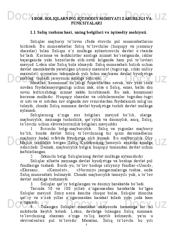 I-BOB.   SOLIQLARNING IQTISODIY MOHIYATI ZARURLIGI VA
FUNKSIYALARI
1 . 1   S o l i q   t u s h u n c h a s i ,   u n i n g   b e l g i l a r i   v a   i q t i s o d i y   m o h i y a t i .
S o l i q l a r   m a j b u r i y   t o ’ l o v n i   i f o d a   e t u v c h i   p u l   m u n o s a b a t l a r i n i
b i l d i r a d i .   B u   m u n o s a b a t l a r   S o l i q   t o ’ l o v c h i l a r   ( h u q u q i y   v a   j i s m o n i y
s h a x s l a r )   b i l a n   S o l i q n i   o ’ z   m u l k i g a   a y l a n t i r u v c h i   d a v l a t   o ` r t a s i d a
b o ’ l a d i .   K o r x o n a   v a   t a s h k i l o t l a r   a x o l i g a   x i z m a t   k o ’ r s a t g a n i d a ,   i s h l a r
b a j a r g a n i d a   y o k i   b o z o r l a r d a   o l d i - s o t d i   k i l g a n d a   h a m   p u l   t o ’ l o v l a r i
m a v j u d .   L e k i n   u l a r   S o l i q   b u l a   o l m a y d i .   S o l i q   m u n o s a b a t i   b u l i s h   u c h u n
d a v l a t   m a m l a k a t d a   y a r a t i l g a n   i j t i m o i y   m a x s u l o t   ( t u g r i r o g i ,   i c h k i   m i l l i y
m a x s u l o t )   q i y m a t i n i   t a k s i m l a s h   y u l i   b i l a n   m a j b u r a n   d a v l a t   b y u d j e t i g a
m a b l a g ’   t u p l a s h   j a r a y o n i n i   a m a l g a   o s h i r a d i .
M a s a l a n ,   k o m m u n a l   x o ’ j a l i g i   f u q a r o l a r d a n   s o v u k ,   s u v   y o k i   i s s i k
s u v d a n   f o y d a l a n a y o t g a n l i g i   u c h u n   x a k ,   o l s a   u   S o l i q ,   e m a s ,   b a l k i   s h u
s u v n i   k e l t i r i s h d a g i   x i z m a t   x a k k i   h i s o b l a n a d i .   B u   x a k ,   k o m m u n a l
k o r x o n a   m u l k i d i r .   H u q u q i y   s h a x s l a r   v a   i s h b i l a r m o n l a r   t u g r i d a n - t u g r i
e r   u s t i   v a   e r   o s t i d a n   s u v   o l g a n d a   s u v   r e s u r s l a r d a n   f o y d a l a n i s h   s o l i g ’ i n i
t u l a y d i ,   c h u n k i   S o l i q   s u m m a s i   d a v l a t   b y u d j e t i g a   t u s h i b   d a v l a t   m u l k i g a
a y l a n a d i .
S o l i q l a r n i n g   o ’ z i g a   x o s   b e l g i l a r i   m a v j u d   b o ’ l i b ,   u l a r g a :
m a j b u r i y l i k ,   x a z i n a g a   t u s h i s h l i k ,   q a t ’ i y l i k   v a   d o i m i y l i k ,   a n i q ,   S o l i q ,
t o ’ l o v c h i   u c h u n   e k v i v a l e n t s i z l i k   b e l g i l a r i   m a v j u d d i r .
1 . B i r i n c h i   b e l g i - m a j b u r i y l i k .     S o l i q   v a   y i g i m l a r   m a j b u r i y
b o ’ l i b ,   b u n d a   d a v l a t   S o l i q   t o ’ l o v c h i n i n g   b i r   q i s m   d a r o m a d l a r i n i
m a j b u r i y   b a d a l   s i f a t i d a   b y u d j e t g a   o l i b   k u y a d i .   B u   m a j b u r i y l i k   O l i y
M a j l i s   t a s d i k l a b   b e r g a n   S o l i q   K o d e k s i n i n g   t a m o y i l i   a s o s i d a   a m a l g a
o s h i r i l a d i .   D e m a k ,   m a j b u r i y l i k   b e l g i s i   h u q u q i y   t o m o n d a n   d a v l a t   u c h u n
k a f o l a t l a n g a n .
2 . I k k i n c h i   b e l g i   S o l i q l a r n i n g   d a v l a t   m u l k i g a   a y l a n i s h i d i r .
S o l i q l a r   a l b a t t a   x a z i n a g a - d a v l a t   b y u d j e t i g a   v a   b o s h q a   d a v l a t   p u l
f o n d l a r i g a   t u s h a d i .   B o r d i - y u ,   t o ’ l o v   b o s h q a   i x t i y o r i y   f o n d l a r - « U m i d » ,
« E k o s a n » ,         « K a m o l o t » ,         « N u r o n i y »   j a m g a r m a l a r i g a   t u s h s a ,   u n d a
S o l i q   m u n o s a b a t i   b u l m a y d i .   C h u n k i   m a j b u r i y l i k   t a m o y i l i   y u k ,   u   t o ’ l o v
d a v l a t   m u l k i g a   t u s h m a y d i .
3 . S o l i q l a r   q a t ’ i y   b e l g i l a n g a n   v a   d o i m i y   h a r a k a t d a   b o ’ l a d i .
T a r i x d a   5 0   v a   1 0 0   y i l l a b   o ’ z g a r m a s d a n   h a r a k a t d a   b o ’ l g a n
S o l i q l a r   m a v j u d .   I l m i y   a s o s i   k a n c h a   c h u q u r   b u l s a ,   S o l i q l a r   s h u n c h a
q a t ’ i y   v a   o ’ z o k   y i l l a r   o ’ z g a r m a s d a n   h a r a k a t   k i l a d i   y o k i   j u d a   k a m
o ’ z g a r a d i .
4 . T u l a n g a n   S o l i q l a r   m a m l a k a t   m i k y o s i d a   h a m m a g a   b i r   x i l
m i k d o r d a   k a y t i b   k e l a d i .   L e k i n ,   d a v l a t g a   t u l a n g a n   S o l i q   s u m m a s i
t o ’ l o v c h i n i n g   s h a x s a n   o ’ z i g a   t o ’ l i q   k a y t i b   k e l m a y d i ,   y a ' n i   u
e k v i v a l e n t s i z   p u l   t o ’ l o v i d i r .   M a s a l a n ,   S o l i q   t o ’ l o v c h i   b u   y i l i
5 