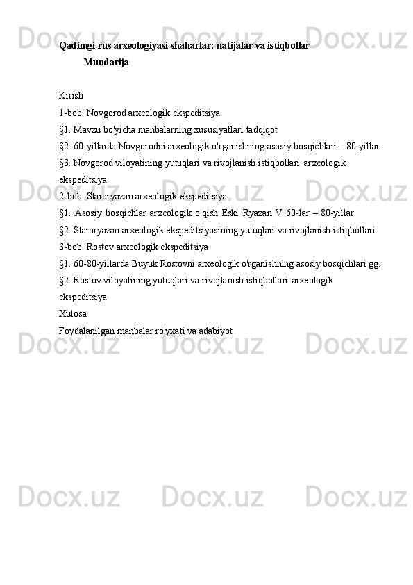 Qadimgi rus arxeologiyasi   shaharlar: natijalar va istiqbollar
Mundarija
Kirish
1-bob. Novgorod arxeologik   ekspeditsiya
§1. Mavzu bo'yicha manbalarning xususiyatlari   tadqiqot
§2. 60-yillarda Novgorodni arxeologik o'rganishning asosiy bosqichlari -   80-yillar
§3. Novgorod viloyatining yutuqlari va rivojlanish istiqbollari   arxeologik 
ekspeditsiya
2-bob. Staroryazan arxeologik   ekspeditsiya
§1.   Asosiy   bosqichlar   arxeologik   o'qish   Eski   Ryazan   V   60-lar   – 80-yillar
§2.  Staroryazan  arxeologik ekspeditsiyasining  yutuqlari  va rivojlanish istiqbollari
3-bob. Rostov arxeologik   ekspeditsiya
§1. 60-80-yillarda Buyuk Rostovni arxeologik o'rganishning asosiy bosqichlari   gg.
§2. Rostov viloyatining yutuqlari va rivojlanish istiqbollari   arxeologik 
ekspeditsiya
Xulosa
Foydalanilgan manbalar ro'yxati va   adabiyot 