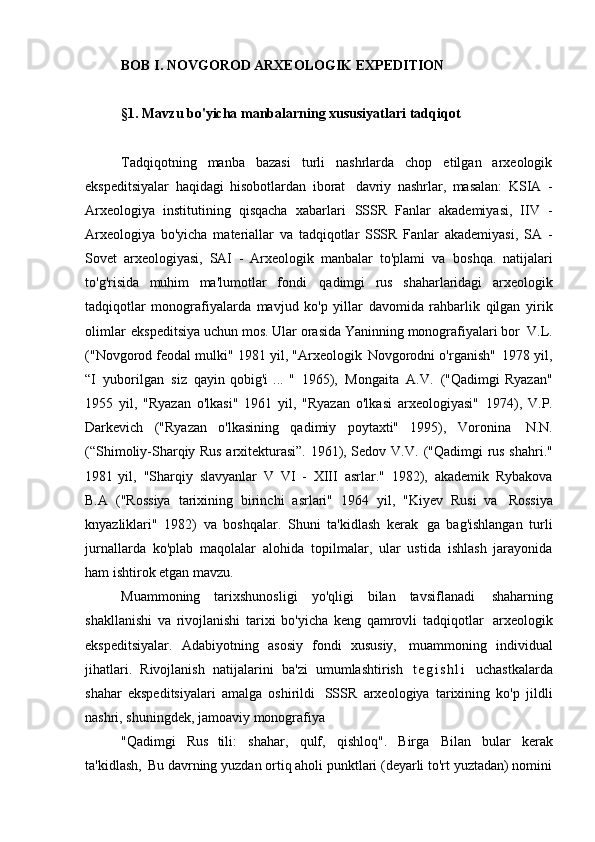 BOB   I. NOVGOROD ARXEOLOGIK   EXPEDITION
§1. Mavzu bo'yicha manbalarning xususiyatlari   tadqiqot
Tadqiqotning   manba   bazasi   turli   nashrlarda   chop   etilgan   arxeologik
ekspeditsiyalar   haqidagi   hisobotlardan   iborat   davriy   nashrlar,   masalan:   KSIA   -
Arxeologiya   institutining   qisqacha   xabarlari   SSSR   Fanlar   akademiyasi,   IIV   -
Arxeologiya   bo'yicha   materiallar   va   tadqiqotlar   SSSR   Fanlar   akademiyasi,   SA   -
Sovet   arxeologiyasi,   SAI   -   Arxeologik   manbalar   to'plami   va   boshqa.   natijalari
to'g'risida   muhim   ma'lumotlar   fondi   qadimgi   rus   shaharlaridagi   arxeologik
tadqiqotlar   monografiyalarda   mavjud   ko'p   yillar   davomida   rahbarlik   qilgan   yirik
olimlar   ekspeditsiya uchun mos. Ular orasida Yaninning monografiyalari bor   V.L.
("Novgorod feodal mulki" 1981 yil, "Arxeologik   Novgorodni o'rganish"   1978 yil,
“I   yuborilgan   siz   qayin qobig'i  ... "   1965),   Mongaita   A.V.   ("Qadimgi Ryazan"
1955   yil,   "Ryazan   o'lkasi"   1961   yil,   "Ryazan   o'lkasi   arxeologiyasi"   1974),   V.P.
Darkevich   ("Ryazan   o'lkasining   qadimiy   poytaxti"   1995),   Voronina   N.N.
(“Shimoliy-Sharqiy Rus arxitekturasi”. 1961), Sedov V.V.   ("Qadimgi rus shahri."
1981   yil,   "Sharqiy   slavyanlar   V   VI   -   XIII   asrlar."   1982),   akademik   Rybakova
B.A   ("Rossiya   tarixining   birinchi   asrlari"   1964   yil,   "Kiyev   Rusi   va   Rossiya
knyazliklari"   1982)   va   boshqalar.   Shuni   ta'kidlash   kerak   ga   bag'ishlangan   turli
jurnallarda   ko'plab   maqolalar   alohida   topilmalar,   ular   ustida   ishlash   jarayonida
ham ishtirok etgan   mavzu.
Muammoning   tarixshunosligi   yo'qligi   bilan   tavsiflanadi   shaharning
shakllanishi   va   rivojlanishi   tarixi   bo'yicha   keng   qamrovli   tadqiqotlar   arxeologik
ekspeditsiyalar.   Adabiyotning   asosiy   fondi   xususiy,   muammoning   individual
jihatlari.   Rivojlanish   natijalarini   ba'zi   umumlashtirish   t e g i s h l i   uchastkalarda
shahar   ekspeditsiyalari   amalga   oshirildi   SSSR   arxeologiya   tarixining   ko'p   jildli
nashri, shuningdek, jamoaviy monografiya
"Qadimgi   Rus   tili:   shahar,   qulf,   qishloq".   Birga   Bilan   bular   kerak
ta'kidlash,   Bu davrning yuzdan ortiq aholi punktlari (deyarli to'rt yuztadan) nomini 