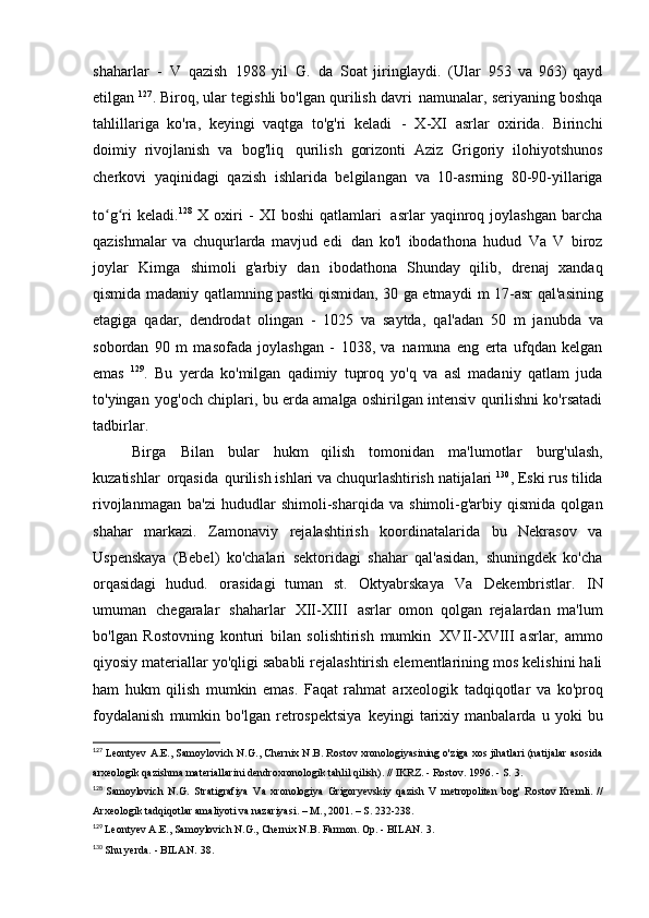 shaharlar   -   V   qazish   1988   yil   G.   da   Soat   jiringlaydi.   (Ular   953   va   963)   qayd
etilgan  127
. Biroq, ular tegishli bo'lgan qurilish davri   namunalar, seriyaning boshqa
tahlillariga   ko'ra,   keyingi   vaqtga   to'g'ri   keladi   -   X-XI   asrlar   oxirida.   Birinchi
doimiy   rivojlanish   va   bog'liq   qurilish   gorizonti   Aziz   Grigoriy   ilohiyotshunos
cherkovi   yaqinidagi   qazish   ishlarida   belgilangan   va   10-asrning   80-90-yillariga
to g ri   keladi.ʻ ʻ 128  
X   oxiri   -   XI   boshi   qatlamlari   asrlar   yaqinroq   joylashgan   barcha
qazishmalar   va   chuqurlarda   mavjud   edi   dan   ko'l   ibodathona   hudud   Va   V   biroz
joylar   Kimga   shimoli   g'arbiy   dan   ibodathona   Shunday   qilib,   drenaj   xandaq
qismida madaniy qatlamning pastki qismidan, 30 ga etmaydi   m 17-asr qal'asining
etagiga   qadar,   dendrodat   olingan   -   1025   va   saytda,   qal'adan   50   m   janubda   va
sobordan   90   m   masofada   joylashgan   -   1038,   va   namuna   eng   erta   ufqdan   kelgan
emas   129
.   Bu   yerda   ko'milgan   qadimiy   tuproq   yo'q   va   asl   madaniy   qatlam   juda
to'yingan   yog'och chiplari, bu erda amalga oshirilgan intensiv qurilishni ko'rsatadi
tadbirlar.
Birga   Bilan   bular   hukm   qilish   tomonidan   ma'lumotlar   burg'ulash,
kuzatishlar   orqasida   qurilish ishlari va chuqurlashtirish natijalari  130
, Eski rus tilida
rivojlanmagan   ba'zi   hududlar   shimoli-sharqida   va   shimoli-g'arbiy   qismida   qolgan
shahar   markazi.   Zamonaviy   rejalashtirish   koordinatalarida   bu   Nekrasov   va
Uspenskaya   (Bebel)   ko'chalari   sektoridagi   shahar   qal'asidan,   shuningdek   ko'cha
orqasidagi   hudud.   orasidagi   tuman   st.   Oktyabrskaya   Va   Dekembristlar.   IN
umuman   chegaralar   shaharlar   XII-XIII   asrlar   omon   qolgan   rejalardan   ma'lum
bo'lgan   Rostovning   konturi   bilan   solishtirish   mumkin   XVII-XVIII   asrlar,   ammo
qiyosiy materiallar yo'qligi sababli rejalashtirish elementlarining mos kelishini hali
ham   hukm   qilish   mumkin   emas.   Faqat   rahmat   arxeologik   tadqiqotlar   va   ko'proq
foydalanish   mumkin   bo'lgan   retrospektsiya   keyingi   tarixiy   manbalarda   u   yoki   bu
127
  Leontyev A.E., Samoylovich N.G., Chernix N.B. Rostov xronologiyasining o'ziga xos jihatlari (natijalar asosida
arxeologik qazishma materiallarini dendroxronologik tahlil qilish). // IKRZ. - Rostov. 1996. - S.   3.
128
  Samoylovich   N.G.   Stratigrafiya   Va   xronologiya   Grigoryevskiy   qazish   V   metropoliten   bog'   Rostov Kremli. //
Arxeologik tadqiqotlar amaliyoti va nazariyasi. – M., 2001. – S.   232-238.
129
  Leontyev A.E., Samoylovich N.G., Chernix N.B. Farmon. Op. - BILAN.   3.
130
  Shu yerda. - BILAN.   38. 