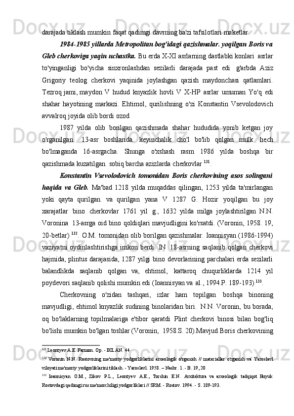 darajada tiklash mumkin   faqat qadimgi davrning ba'zi tafsilotlari   maketlar.
1984-1985 yillarda Metropolitan bog'idagi qazishmalar. yoqilgan   Boris va
Gleb cherkoviga yaqin uchastka.  Bu erda X-XI asrlarning dastlabki konlari   asrlar
to'yinganligi   bo'yicha   sinxronlashdan   sezilarli   darajada   past   edi   g'arbda   Aziz
Grigoriy   teolog   cherkovi   yaqinida   joylashgan   qazish   maydonchasi   qatlamlari.
Tezroq   jami, maydon   V   hudud   knyazlik   hovli   V   X-HP   asrlar   umuman   Yo'q   edi
shahar   hayotining   markazi.   Ehtimol,   qurilishning   o'zi   Konstantin   Vsevolodovich
avvalroq joyida olib bordi   ozod
1987   yilda   olib   borilgan   qazishmada   shahar   hududida   yonib   ketgan   joy
o'rganilgan.   13-asr   boshlarida.   keyinchalik   cho'l   bo'lib   qolgan   mulk   hech
bo'lmaganda   16-asrgacha.   Shunga   o'xshash   rasm   1986   yilda   boshqa   bir
qazishmada kuzatilgan.   sobiq barcha azizlarda   cherkovlar  131
.
Konstantin   Vsevolodovich   tomonidan   Boris   cherkovining   asos   solingani
haqida   va   Gleb.   Ma'bad   1218   yilda   muqaddas   qilingan,   1253   yilda   ta'mirlangan
yoki   qayta   qurilgan.   va   qurilgan   yana   V   1287   G.   Hozir   yoqilgan   bu   joy
xarajatlar   bino   cherkovlar   1761   yil   g.,   1632   yilda   milga   joylashtirilgan   N.N.
Voronina   13-asrga oid bino qoldiqlari mavjudligini ko'rsatdi. (Voronin, 1958. 19,
20-betlar)   132
.   O.M. tomonidan olib borilgan qazishmalar. Ioannisyan (1986-1994)
vaziyatni  oydinlashtirishga   imkon  berdi.  IN   18-asrning   saqlanib  qolgan  cherkovi
hajmida, plintus darajasida, 1287 yilgi bino devorlarining parchalari erda sezilarli
balandlikda   saqlanib   qolgan   va,   ehtimol,   kattaroq   chuqurliklarda   1214   yil
poydevori saqlanib qolishi mumkin edi (Ioannisyan va   al., 1994.P.   189-193)  133
.
Cherkovning   o'zidan   tashqari,   izlar   ham   topilgan   boshqa   binoning
mavjudligi, ehtimol knyazlik sudining binolaridan biri.   N.N. Voronin, bu borada,
oq   bo'laklarning   topilmalariga   e'tibor   qaratdi   Plint   cherkovi   binosi   bilan   bog'liq
bo'lishi mumkin bo'lgan toshlar (Voronin,   1958.S. 20).Mavjud Boris cherkovining
131
  Leontyev A.E. Farmon. Op. - BILAN.   44
132
  Voronin   N.N.   Rostovning   me'moriy   yodgorliklarini   arxeologik   o'rganish   //   materiallar   o'rganish  va   Yaroslavl
viloyati me'moriy yodgorliklarini tiklash. - Yaroslavl. 1958. – Nashr. 1. - B. 19,   20
133
  Ioannisyan   O.M.,   Zikov   P.L.,   Leontyev   A.E.,   Torshin   E.N.   Arxitektura   va   arxeologik   tadqiqot	
  Buyuk
Rostovdagi qadimgi rus me'morchiligi yodgorliklari // SRM. - Rostov. 1994. - S.   189-193. 