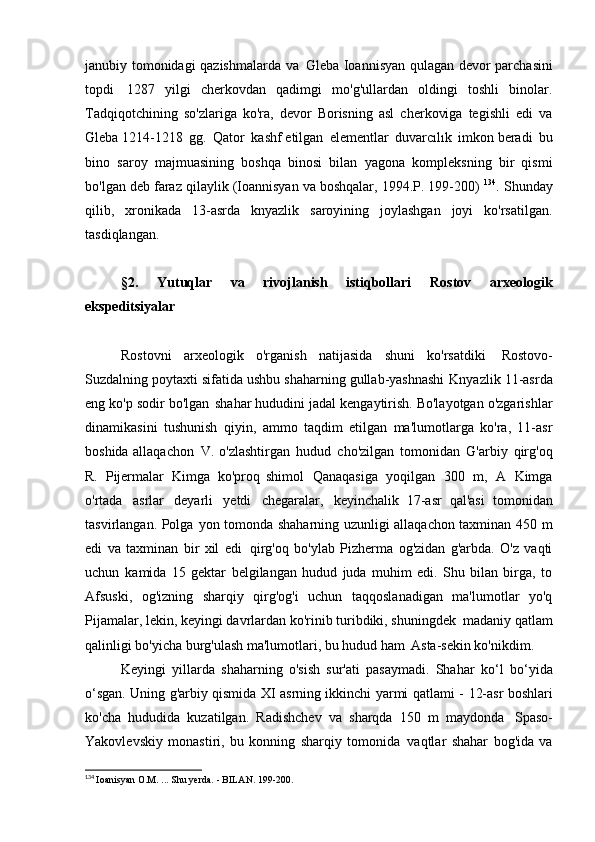 janubiy tomonidagi qazishmalarda va   Gleba Ioannisyan qulagan devor parchasini
topdi   1287   yilgi   cherkovdan   qadimgi   mo'g'ullardan   oldingi   toshli   binolar.
Tadqiqotchining   so'zlariga   ko'ra,   devor   Borisning   asl   cherkoviga   tegishli   edi   va
Gleba 1214-1218   gg.   Qator   kashf etilgan   elementlar   duvarcılık   imkon beradi   bu
bino   saroy   majmuasining   boshqa   binosi   bilan   yagona   kompleksning   bir   qismi
bo'lgan deb faraz qilaylik (Ioannisyan va boshqalar, 1994.P. 199-200)  134
. Shunday
qilib,   xronikada   13-asrda   knyazlik   saroyining   joylashgan   joyi   ko'rsatilgan.
tasdiqlangan.
§2.   Yutuqlar   va   rivojlanish   istiqbollari   Rostov   arxeologik
ekspeditsiyalar
Rostovni   arxeologik   o'rganish   natijasida   shuni   ko'rsatdiki   Rostovo-
Suzdalning poytaxti sifatida ushbu shaharning gullab-yashnashi   Knyazlik 11-asrda
eng ko'p sodir bo'lgan   shahar hududini jadal kengaytirish. Bo'layotgan o'zgarishlar
dinamikasini   tushunish   qiyin,   ammo   taqdim   etilgan   ma'lumotlarga   ko'ra,   11-asr
boshida allaqachon   V. o'zlashtirgan   hudud   cho'zilgan   tomonidan   G'arbiy   qirg'oq
R.   Pijermalar   Kimga   ko'proq   shimol   Qanaqasiga   yoqilgan   300   m,   A   Kimga
o'rtada   asrlar   deyarli   yetdi   chegaralar,   keyinchalik   17-asr   qal'asi   tomonidan
tasvirlangan. Polga   yon tomonda shaharning uzunligi allaqachon taxminan 450 m
edi   va   taxminan   bir   xil   edi   qirg'oq   bo'ylab   Pizherma   og'zidan   g'arbda.   O'z   vaqti
uchun   kamida   15   gektar   belgilangan   hudud   juda   muhim   edi.   Shu   bilan   birga,   to
Afsuski,   og'izning   sharqiy   qirg'og'i   uchun   taqqoslanadigan   ma'lumotlar   yo'q
Pijamalar, lekin, keyingi davrlardan ko'rinib turibdiki, shuningdek   madaniy qatlam
qalinligi bo'yicha burg'ulash ma'lumotlari, bu hudud ham   Asta-sekin ko'nikdim.
Keyingi   yillarda   shaharning   o'sish   sur'ati   pasaymadi.   Shahar   ko‘l   bo‘yida
o‘sgan. Uning g'arbiy qismida XI asrning ikkinchi yarmi qatlami -   12-asr boshlari
ko'cha   hududida   kuzatilgan.   Radishchev   va   sharqda   150   m   maydonda   Spaso-
Yakovlevskiy   monastiri,   bu   konning   sharqiy   tomonida   vaqtlar   shahar   bog'ida   va
134
  Ioanisyan O.M. ... Shu yerda. - BILAN.   199-200. 