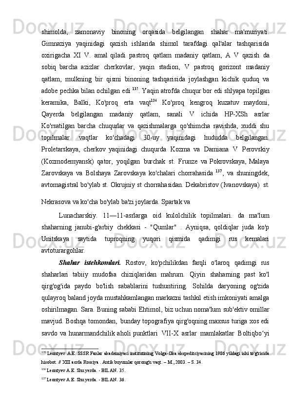 shimolda,   zamonaviy   binoning   orqasida   belgilangan   shahar   ma'muriyati.
Gimnaziya   yaqinidagi   qazish   ishlarida   shimol   tarafdagi   qal'alar   tashqarisida
oxirigacha   XI   V.   amal   qiladi   pastroq   qatlam   madaniy   qatlam,   A   V   qazish   da
sobiq   barcha   azizlar   cherkovlar,   yaqin   stadion,   V   pastroq   gorizont   madaniy
qatlam,   mulkning   bir   qismi   binoning   tashqarisida   joylashgan   kichik   quduq   va
adobe pechka bilan ochilgan edi  135
. Yaqin atrofda chuqur bor edi   shlyapa topilgan
keramika,   Balki,   Ko'proq   erta   vaqt 136
  Ko'proq   kengroq   kuzatuv   maydoni,
Qayerda   belgilangan   madaniy   qatlam,   sanali   V   ichida   HP-XSh   asrlar
Ko'rsatilgan   barcha   chuqurlar   va   qazishmalarga   qo'shimcha   ravishda,   xuddi   shu
topilmalar   vaqtlar   ko'chadagi   30-uy   yaqinidagi   hududda   belgilangan.
Proletarskaya,   cherkov   yaqinidagi   chuqurda   Kozma   va   Damiana   V   Perovskiy
(Kozmodemyansk)   qator,   yoqilgan   burchak   st.   Frunze   va Pokrovskaya,  Malaya
Zarovskaya   va   Bolshaya   Zarovskaya   ko'chalari   chorrahasida   137
,   va   shuningdek,
avtomagistral bo'ylab st. Okrujniy st chorrahasidan. Dekabristov (Ivanovskaya)   st.
Nekrasova  
va ko'cha bo'ylab ba'zi joylarda. Spartak va
Lunacharskiy.   11—11-asrlarga   oid   kulolchilik   topilmalari.   da   ma'lum
shaharning   janubi-g'arbiy   chekkasi   -   "Qumlar"   .   Ayniqsa,   qoldiqlar   juda   ko'p
Unitskaya   saytida   tuproqning   yuqori   qismida   qadimgi   rus   kemalari
avtoturargohlar.
Shahar   istehkomlari.   Rostov,   ko'pchilikdan   farqli   o'laroq   qadimgi   rus
shaharlari   tabiiy   mudofaa   chiziqlaridan   mahrum.   Qiyin   shaharning   past   ko'l
qirg'og'ida   paydo   bo'lish   sabablarini   tushuntiring.   Sohilda   daryoning   og'zida
qulayroq baland joyda mustahkamlangan markazni tashkil etish imkoniyati amalga
oshirilmagan. Sara. Buning sababi   Ehtimol, biz uchun noma'lum sub'ektiv omillar
mavjud. Boshqa tomondan,   bunday topografiya qirg'oqning maxsus turiga xos edi
savdo va  hunarmandchilik aholi  punktlari   VII-X   asrlar   mamlakatlar   Boltiqbo yiʻ
135
  Leontyev A.E. SSSR Fanlar akademiyasi institutining Volga-Oka ekspeditsiyasining 1986 yildagi ishi to'g'risida
hisobot. //  XIII asrda  Rossiya .   Antik buyumlar	
  qorong'u vaqt. – M., 2003. – S.   34.
136
  Leontyev A.E. Shu yerda. - BILAN.   35.
137
  Leontyev A.E. Shu yerda. - BILAN.   36. 