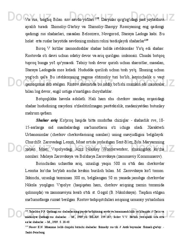 Va   rus,   bog'liq   Bilan   suv   savdo yo'llari  138
. Daryolar qirg'og'idagi past joylashuvi
ajralib   turadi   Shimoliy-G'arbiy   va   Shimoliy-Sharqiy   Rossiyaning   eng   qadimgi
qadimgi   rus   shaharlari,   masalan   Beloozero,   Novgorod,   Staraya   Ladoga   kabi.   Bu
holat   erta ruslar hayotida savdoning muhim rolini tasdiqlaydi   shaharlar 139
Biroq   V   ko'zlar   zamondoshlar   shahar   holda   istehkomlar   Yo'q   edi   shahar.
Rostovda o'z davri uchun odatiy devor va ariq qurilgan   imkonsiz. Chunki botqoq
tuproq bunga yo'l  qo'ymasdi. Tabiiy   tosh devor  qurish  uchun sharoitlar, masalan,
Staraya   Ladogada   mos   keladi   Hududda   qurilish   uchun   tosh   yo'q.   Shuning  uchun
yog'och   qal'a   Bu   istehkomning   yagona   ehtimoliy   turi   bo'lib,   keyinchalik   u   vaqt
qamoqxona deb atalgan. Rostov sharoitida bu oddiy bo'lishi mumkin edi   minoralar
bilan log devor, engil ustiga o'rnatilgan   choyshablar.
Botqoqlikka   havola   adolatli.   Hali   ham   shu   cherkov   xandaq   orqasidagi
shahar hududining maydoni   o'zlashtirilmagan pasttekislik, madaniyatdan butunlay
mahrum   qatlam.
Shahar   ariq   Ko'proq   haqida   bitta   mudofaa   chiziqlar   -   shaharlik   rve,  18-
15-asrlarga   oid   manbalardagi   ma'lumotlarni   o'z   ichiga   oladi.   Xarakterli
Urbanonimlar   (cherkov   cherkovlarining   nomlari)   uning   mavjudligini   belgilaydi:
ChurchSt. Zarovadagi Leonti, Moat ortida joylashgan Sent-Blez, Bibi Maryamning
xabari   Moat,   Vspolyedagi   Aziz   Nikolay   Wonderworker,   shuningdek   ko'cha
nomlari: Malaya Zarovskaya   va Bolshaya Zarovskaya (zamonaviy   Kommunarov).
Birinchidan   uchastka   ariq,   uzunligi   yaqin   500   m   o'tdi   dan   cherkovlar
Leontia   ko'cha   bo'ylab   ancha   keskin   burilish   bilan.   M.   Zarovskaya   ko'l   tomon.
Ikkinchi,   uzunligi taxminan   300   m,   belgilangan   50   m   yanada janubga   cherkovlar
Nikola   yoqilgan   Vspolye   (haqiqatan   ham,   cherkov   ariqning   zamin   tomonida
qolmoqda)  va zamonaviyni kesib o'tdi   st. Gogol  (B. Nikolskaya). Taqdim  etilgan
ma'lumotlarga ruxsat berilgan   Rostov tadqiqotchilari ariqning umumiy yo'nalishini
138
  Tolochko P.P. Qadimgi rus shaharlarining paydo bo'lishining savdo va hunarmandchilik yo'li haqida. // Tarix va
madaniyat  Qadimgi  rus   shaharlar.   -   M.,   1989 yil.   BILAN.   159-167;   Sedov   V.V.   Bo'lish   yevropalik   erta  o'rta
asrlar	
  shaharlar. – M., 1989. S.   38-48
139
  Nosov   E.N.   Muammo   kelib chiqishi   birinchi   shaharlar   Shimoliy   rus tili   //   Antik buyumlar   Shimoli g'arbiy.   -
Sankt-Peterburg 