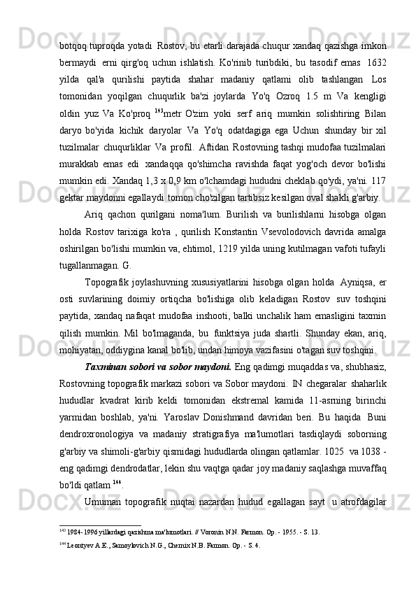 botqoq tuproqda yotadi   Rostov, bu etarli darajada chuqur xandaq qazishga imkon
bermaydi   erni   qirg'oq   uchun   ishlatish.   Ko'rinib   turibdiki,   bu   tasodif   emas   1632
yilda   qal'a   qurilishi   paytida   shahar   madaniy   qatlami   olib   tashlangan   Los
tomonidan   yoqilgan   chuqurlik   ba'zi   joylarda   Yo'q   Ozroq   1.5   m   Va   kengligi
oldin   yuz   Va   Ko'proq   143
metr   O'zim   yoki   serf   ariq   mumkin   solishtiring   Bilan
daryo   bo'yida   kichik   daryolar   Va   Yo'q   odatdagiga   ega   Uchun   shunday   bir   xil
tuzilmalar   chuqurliklar   Va   profil.   Aftidan   Rostovning tashqi mudofaa tuzilmalari
murakkab   emas   edi   xandaqqa   qo'shimcha   ravishda   faqat   yog'och   devor   bo'lishi
mumkin edi. Xandaq 1,3 x 0,9 km o'lchamdagi hududni cheklab qo'ydi, ya'ni. 117
gektar maydonni egallaydi   tomon cho'zilgan tartibsiz kesilgan oval shakli   g'arbiy.
Ariq   qachon   qurilgani   noma'lum.   Burilish   va   burilishlarni   hisobga   olgan
holda   Rostov   tarixiga   ko'ra   ,   qurilish   Konstantin   Vsevolodovich   davrida   amalga
oshirilgan bo'lishi mumkin va, ehtimol, 1219 yilda uning kutilmagan vafoti tufayli
tugallanmagan.   G.
Topografik   joylashuvning   xususiyatlarini   hisobga   olgan   holda   Ayniqsa,   er
osti   suvlarining   doimiy   ortiqcha   bo'lishiga   olib   keladigan   Rostov   suv   toshqini
paytida,   xandaq   nafaqat   mudofaa   inshooti,   balki   unchalik   ham   emasligini   taxmin
qilish   mumkin.   Mil   bo'lmaganda,   bu   funktsiya   juda   shartli.   Shunday   ekan,   ariq,
mohiyatan,   oddiygina kanal bo'lib, undan himoya vazifasini o'tagan   suv toshqini.
Taxminan sobori va sobor maydoni.  Eng qadimgi muqaddas   va, shubhasiz,
Rostovning topografik markazi sobori va   Sobor maydoni.   IN   chegaralar   shaharlik
hududlar   kvadrat   kirib   keldi   tomonidan   ekstremal   kamida   11-asrning   birinchi
yarmidan   boshlab,   ya'ni.   Yaroslav   Donishmand   davridan   beri.   Bu   haqida   Buni
dendroxronologiya   va   madaniy   stratigrafiya   ma'lumotlari   tasdiqlaydi   soborning
g'arbiy va shimoli-g'arbiy qismidagi hududlarda olingan qatlamlar. 1025   va 1038 -
eng qadimgi dendrodatlar, lekin shu vaqtga qadar   joy madaniy saqlashga muvaffaq
bo'ldi   qatlam  144
.
Umuman   topografik   nuqtai   nazardan   hudud   egallagan   sayt   u   atrofdagilar
143
  1984-1996 yillardagi qazishma ma'lumotlari. // Voronin N.N. Farmon. Op. - 1955. - S.   13.
144
  Leontyev A.E., Samoylovich N.G., Chernix N.B. Farmon. Op. - S. 4. 