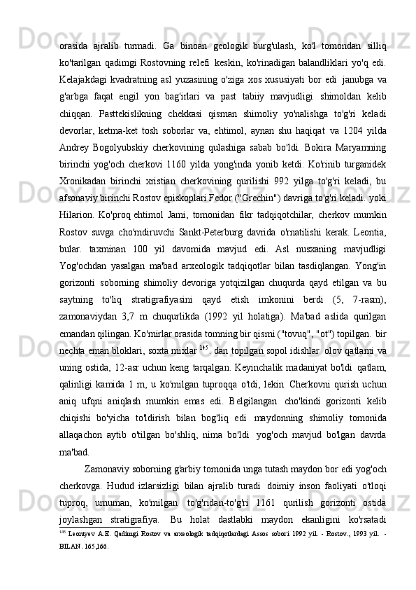 orasida   ajralib   turmadi.   Ga   binoan   geologik   burg'ulash,   ko'l   tomondan   silliq
ko'tarilgan   qadimgi   Rostovning   relefi   keskin,   ko'rinadigan   balandliklari   yo'q   edi.
Kelajakdagi   kvadratning   asl   yuzasining   o'ziga   xos   xususiyati   bor   edi   janubga   va
g'arbga   faqat   engil   yon   bag'irlari   va   past   tabiiy   mavjudligi   shimoldan   kelib
chiqqan.   Pasttekislikning   chekkasi   qisman   shimoliy   yo'nalishga   to'g'ri   keladi
devorlar,   ketma-ket   tosh   soborlar   va,   ehtimol,   aynan   shu   haqiqat   va   1204   yilda
Andrey   Bogolyubskiy   cherkovining   qulashiga   sabab   bo'ldi.   Bokira   Maryamning
birinchi   yog'och   cherkovi   1160   yilda   yong'inda   yonib   ketdi.   Ko'rinib   turganidek
Xronikadan   birinchi   xristian   cherkovining   qurilishi   992   yilga   to'g'ri   keladi,   bu
afsonaviy birinchi Rostov episkoplari Fedor ("Grechin") davriga to'g'ri keladi.   yoki
Hilarion.   Ko'proq ehtimol   Jami,   tomonidan   fikr   tadqiqotchilar,   cherkov   mumkin
Rostov   suvga   cho'mdiruvchi   Sankt-Peterburg   davrida   o'rnatilishi   kerak.   Leontia,
bular.   taxminan   100   yil   davomida   mavjud   edi.   Asl   nusxaning   mavjudligi
Yog'ochdan   yasalgan   ma'bad   arxeologik   tadqiqotlar   bilan   tasdiqlangan.   Yong'in
gorizonti   soborning   shimoliy   devoriga   yotqizilgan   chuqurda   qayd   etilgan   va   bu
saytning   to'liq   stratigrafiyasini   qayd   etish   imkonini   berdi   (5,   7-rasm),
zamonaviydan   3,7   m   chuqurlikda   (1992   yil   holatiga).   Ma'bad   aslida   qurilgan
emandan qilingan. Ko'mirlar orasida tomning bir qismi ("tovuq", "ot") topilgan.   bir
nechta eman bloklari, soxta mixlar   145
. dan topilgan sopol idishlar   olov qatlami va
uning  ostida,   12-asr   uchun  keng   tarqalgan.  Keyinchalik   madaniyat   bo'ldi   qatlam,
qalinligi   kamida   1   m,   u   ko'milgan   tuproqqa   o'tdi,   lekin   Cherkovni   qurish   uchun
aniq   ufqni   aniqlash   mumkin   emas   edi.   Belgilangan   cho'kindi   gorizonti   kelib
chiqishi   bo'yicha   to'ldirish   bilan   bog'liq   edi   maydonning   shimoliy   tomonida
allaqachon   aytib   o'tilgan   bo'shliq,   nima   bo'ldi   yog'och   mavjud   bo'lgan   davrda
ma'bad.
Zamonaviy soborning g'arbiy tomonida unga tutash maydon bor edi   yog'och
cherkovga.   Hudud   izlarsizligi   bilan   ajralib   turadi   doimiy   inson   faoliyati   o'tloqi
tuproq,   umuman,   ko'milgan   to'g'ridan-to'g'ri   1161   qurilish   gorizonti   ostida
joylashgan   stratigrafiya.   Bu   holat   dastlabki   maydon   ekanligini   ko'rsatadi
145
  Leontyev   A.E.   Qadimgi   Rostov   va   arxeologik   tadqiqotlardagi   Assos   sobori   1992   yil.   -   Rostov.,   1993   yil.   -
BILAN.   165,166. 