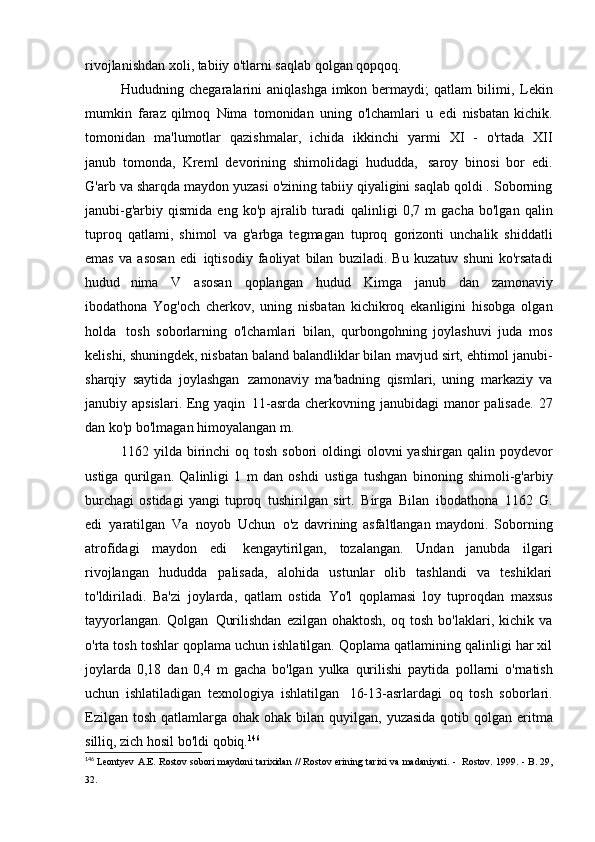 rivojlanishdan xoli, tabiiy o'tlarni saqlab qolgan   qopqoq.
Hududning chegaralarini  aniqlashga imkon bermaydi;   qatlam  bilimi,   Lekin
mumkin   faraz qilmoq   Nima   tomonidan   uning   o'lchamlari   u   edi   nisbatan kichik.
tomonidan   ma'lumotlar   qazishmalar,   ichida   ikkinchi   yarmi   XI   -   o'rtada   XII
janub   tomonda,   Kreml   devorining   shimolidagi   hududda,   saroy   binosi   bor   edi.
G'arb va sharqda maydon yuzasi o'zining tabiiy qiyaligini saqlab qoldi . Soborning
janubi-g'arbiy   qismida   eng  ko'p   ajralib  turadi   qalinligi   0,7   m   gacha   bo'lgan   qalin
tuproq   qatlami,   shimol   va   g'arbga   tegmagan   tuproq   gorizonti   unchalik   shiddatli
emas   va   asosan   edi   iqtisodiy   faoliyat   bilan   buziladi.   Bu   kuzatuv   shuni   ko'rsatadi
hudud   nima   V   asosan   qoplangan   hudud   Kimga   janub   dan   zamonaviy
ibodathona   Yog'och   cherkov,   uning   nisbatan   kichikroq   ekanligini   hisobga   olgan
holda   tosh   soborlarning   o'lchamlari   bilan,   qurbongohning   joylashuvi   juda   mos
kelishi, shuningdek, nisbatan baland balandliklar bilan   mavjud sirt, ehtimol janubi-
sharqiy   saytida   joylashgan   zamonaviy   ma'badning   qismlari,   uning   markaziy   va
janubiy apsislari. Eng yaqin   11-asrda cherkovning janubidagi manor palisade.  27
dan ko'p bo'lmagan himoyalangan   m.
1162 yilda birinchi  oq tosh  sobori  oldingi  olovni  yashirgan  qalin poydevor
ustiga   qurilgan.   Qalinligi   1   m   dan   oshdi   ustiga   tushgan   binoning   shimoli-g'arbiy
burchagi   ostidagi   yangi   tuproq   tushirilgan   sirt.   Birga   Bilan   ibodathona   1162   G.
edi   yaratilgan   Va   noyob   Uchun   o'z   davrining   asfaltlangan   maydoni.   Soborning
atrofidagi   maydon   edi   kengaytirilgan,   tozalangan.   Undan   janubda   ilgari
rivojlangan   hududda   palisada,   alohida   ustunlar   olib   tashlandi   va   teshiklari
to'ldiriladi.   Ba'zi   joylarda,   qatlam   ostida   Yo'l   qoplamasi   loy   tuproqdan   maxsus
tayyorlangan.   Qolgan   Qurilishdan   ezilgan   ohaktosh,   oq   tosh   bo'laklari,  kichik   va
o'rta tosh toshlar qoplama uchun ishlatilgan. Qoplama qatlamining qalinligi har xil
joylarda   0,18   dan   0,4   m   gacha   bo'lgan   yulka   qurilishi   paytida   pollarni   o'rnatish
uchun   ishlatiladigan   texnologiya   ishlatilgan   16-13-asrlardagi   oq   tosh   soborlari.
Ezilgan tosh  qatlamlarga ohak ohak bilan quyilgan,   yuzasida  qotib qolgan  eritma
silliq, zich hosil bo'ldi   qobiq. 146
146
  Leontyev A.E. Rostov sobori maydoni tarixidan // Rostov erining tarixi va madaniyati. -   Rostov.  1999. - B. 29,
32. 