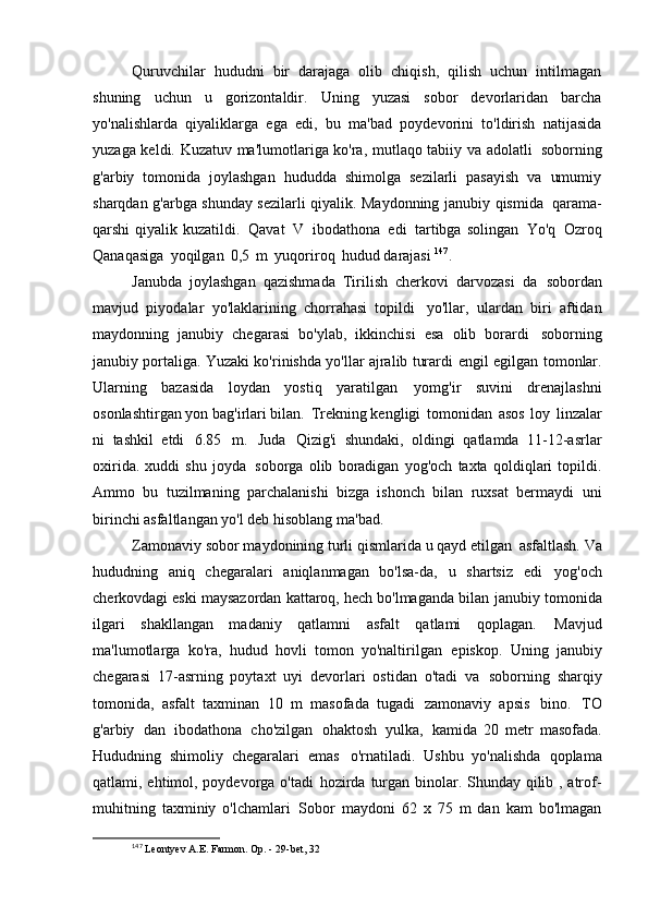 Quruvchilar   hududni   bir   darajaga   olib   chiqish,   qilish   uchun   intilmagan
shuning   uchun   u   gorizontaldir.   Uning   yuzasi   sobor   devorlaridan   barcha
yo'nalishlarda   qiyaliklarga   ega   edi,   bu   ma'bad   poydevorini   to'ldirish   natijasida
yuzaga keldi. Kuzatuv ma'lumotlariga ko'ra, mutlaqo tabiiy va adolatli   soborning
g'arbiy   tomonida   joylashgan   hududda   shimolga   sezilarli   pasayish   va   umumiy
sharqdan g'arbga shunday sezilarli qiyalik. Maydonning janubiy qismida   qarama-
qarshi  qiyalik kuzatildi.   Qavat   V   ibodathona   edi   tartibga solingan   Yo'q   Ozroq
Qanaqasiga   yoqilgan   0,5   m   yuqoriroq   hudud darajasi  147
.
Janubda   joylashgan   qazishmada   Tirilish   cherkovi   darvozasi   da   sobordan
mavjud   piyodalar   yo'laklarining   chorrahasi   topildi   yo'llar,   ulardan   biri   aftidan
maydonning   janubiy   chegarasi   bo'ylab,   ikkinchisi   esa   olib   borardi   soborning
janubiy portaliga. Yuzaki ko'rinishda yo'llar ajralib turardi   engil egilgan tomonlar.
Ularning   bazasida   loydan   yostiq   yaratilgan   yomg'ir   suvini   drenajlashni
osonlashtirgan yon bag'irlari bilan.   Trekning kengligi   tomonidan   asos   loy   linzalar
ni   tashkil   etdi   6.85   m.   Juda   Qizig'i   shundaki,   oldingi   qatlamda   11-12-asrlar
oxirida.   xuddi   shu   joyda   soborga   olib   boradigan   yog'och   taxta   qoldiqlari   topildi.
Ammo   bu   tuzilmaning   parchalanishi   bizga   ishonch   bilan   ruxsat   bermaydi   uni
birinchi asfaltlangan yo'l deb hisoblang   ma'bad.
Zamonaviy sobor maydonining turli qismlarida u qayd etilgan   asfaltlash. Va
hududning   aniq   chegaralari   aniqlanmagan   bo'lsa-da,   u   shartsiz   edi   yog'och
cherkovdagi eski maysazordan kattaroq, hech bo'lmaganda bilan   janubiy tomonida
ilgari   shakllangan   madaniy   qatlamni   asfalt   qatlami   qoplagan.   Mavjud
ma'lumotlarga   ko'ra,   hudud   hovli   tomon   yo'naltirilgan   episkop.   Uning   janubiy
chegarasi   17-asrning   poytaxt   uyi   devorlari   ostidan   o'tadi   va   soborning   sharqiy
tomonida,   asfalt   taxminan   10   m   masofada   tugadi   zamonaviy   apsis   bino.   TO
g'arbiy   dan   ibodathona   cho'zilgan   ohaktosh   yulka,   kamida   20   metr   masofada.
Hududning   shimoliy   chegaralari   emas   o'rnatiladi.   Ushbu   yo'nalishda   qoplama
qatlami, ehtimol, poydevorga o'tadi   hozirda turgan binolar. Shunday qilib , atrof-
muhitning   taxminiy   o'lchamlari   Sobor   maydoni   62   x   75   m   dan   kam   bo'lmagan
147
  Leontyev A.E. Farmon. Op. - 29-bet,   32 