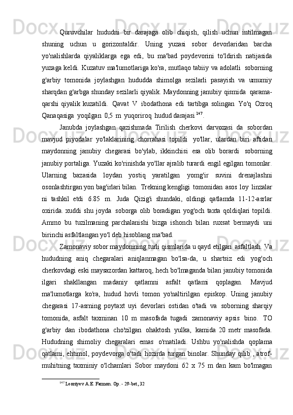 Quruvchilar   hududni   bir   darajaga   olib   chiqish,   qilish   uchun   intilmagan
shuning   uchun   u   gorizontaldir.   Uning   yuzasi   sobor   devorlaridan   barcha
yo'nalishlarda   qiyaliklarga   ega   edi,   bu   ma'bad   poydevorini   to'ldirish   natijasida
yuzaga keldi. Kuzatuv ma'lumotlariga ko'ra, mutlaqo tabiiy va adolatli   soborning
g'arbiy   tomonida   joylashgan   hududda   shimolga   sezilarli   pasayish   va   umumiy
sharqdan g'arbga shunday sezilarli qiyalik. Maydonning janubiy qismida   qarama-
qarshi  qiyalik kuzatildi.   Qavat   V   ibodathona   edi   tartibga solingan   Yo'q   Ozroq
Qanaqasiga   yoqilgan   0,5   m   yuqoriroq   hudud darajasi  147
.
Janubda   joylashgan   qazishmada   Tirilish   cherkovi   darvozasi   da   sobordan
mavjud   piyodalar   yo'laklarining   chorrahasi   topildi   yo'llar,   ulardan   biri   aftidan
maydonning   janubiy   chegarasi   bo'ylab,   ikkinchisi   esa   olib   borardi   soborning
janubiy portaliga. Yuzaki ko'rinishda yo'llar ajralib turardi   engil egilgan tomonlar.
Ularning   bazasida   loydan   yostiq   yaratilgan   yomg'ir   suvini   drenajlashni
osonlashtirgan yon bag'irlari bilan.   Trekning kengligi   tomonidan   asos   loy   linzalar
ni   tashkil   etdi   6.85   m.   Juda   Qizig'i   shundaki,   oldingi   qatlamda   11-12-asrlar
oxirida.   xuddi   shu   joyda   soborga   olib   boradigan   yog'och   taxta   qoldiqlari   topildi.
Ammo   bu   tuzilmaning   parchalanishi   bizga   ishonch   bilan   ruxsat   bermaydi   uni
birinchi asfaltlangan yo'l deb hisoblang   ma'bad.
Zamonaviy sobor maydonining turli qismlarida u qayd etilgan   asfaltlash. Va
hududning   aniq   chegaralari   aniqlanmagan   bo'lsa-da,   u   shartsiz   edi   yog'och
cherkovdagi eski maysazordan kattaroq, hech bo'lmaganda bilan   janubiy tomonida
ilgari   shakllangan   madaniy   qatlamni   asfalt   qatlami   qoplagan.   Mavjud
ma'lumotlarga   ko'ra,   hudud   hovli   tomon   yo'naltirilgan   episkop.   Uning   janubiy
chegarasi   17-asrning   poytaxt   uyi   devorlari   ostidan   o'tadi   va   soborning   sharqiy
tomonida,   asfalt   taxminan   10   m   masofada   tugadi   zamonaviy   apsis   bino.   TO
g'arbiy   dan   ibodathona   cho'zilgan   ohaktosh   yulka,   kamida   20   metr   masofada.
Hududning   shimoliy   chegaralari   emas   o'rnatiladi.   Ushbu   yo'nalishda   qoplama
qatlami, ehtimol, poydevorga o'tadi   hozirda turgan binolar. Shunday qilib , atrof-
muhitning   taxminiy   o'lchamlari   Sobor   maydoni   62   x   75   m   dan   kam   bo'lmagan
147
  Leontyev A.E. Farmon. Op. - 29-bet,   32