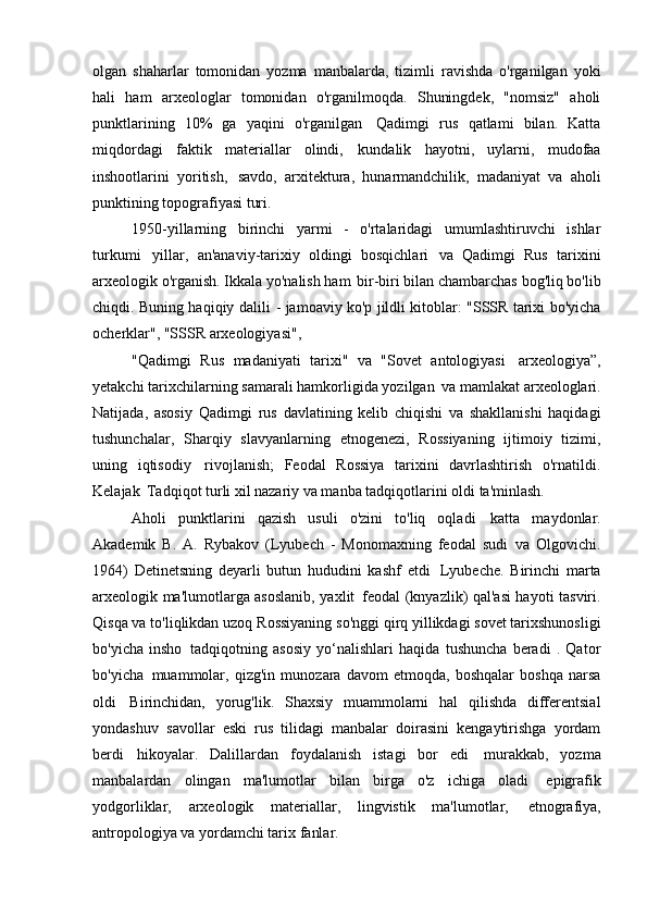 olgan   shaharlar   tomonidan   yozma   manbalarda,   tizimli   ravishda   o'rganilgan   yoki
hali   ham   arxeologlar   tomonidan   o'rganilmoqda.   Shuningdek,   "nomsiz"   aholi
punktlarining   10%   ga   yaqini   o'rganilgan   Qadimgi   rus   qatlami   bilan.   Katta
miqdordagi   faktik   materiallar   olindi,   kundalik   hayotni,   uylarni,   mudofaa
inshootlarini   yoritish,   savdo,   arxitektura,   hunarmandchilik,   madaniyat   va   aholi
punktining topografiyasi   turi.
1950-yillarning   birinchi   yarmi   -   o'rtalaridagi   umumlashtiruvchi   ishlar
turkumi   yillar,   an'anaviy-tarixiy   oldingi   bosqichlari   va   Qadimgi   Rus   tarixini
arxeologik o'rganish. Ikkala yo'nalish ham   bir-biri bilan chambarchas bog'liq bo'lib
chiqdi. Buning haqiqiy dalili   - jamoaviy ko'p jildli kitoblar: "SSSR tarixi bo'yicha
ocherklar", "SSSR arxeologiyasi",
"Qadimgi   Rus   madaniyati   tarixi"   va   "Sovet   antologiyasi   arxeologiya”,
yetakchi tarixchilarning samarali hamkorligida yozilgan   va mamlakat arxeologlari.
Natijada,   asosiy   Qadimgi   rus   davlatining   kelib   chiqishi   va   shakllanishi   haqidagi
tushunchalar,   Sharqiy   slavyanlarning   etnogenezi,   Rossiyaning   ijtimoiy   tizimi,
uning   iqtisodiy   rivojlanish;   Feodal   Rossiya   tarixini   davrlashtirish   o'rnatildi.
Kelajak   Tadqiqot turli xil nazariy va manba tadqiqotlarini oldi   ta'minlash.
Aholi   punktlarini   qazish   usuli   o'zini   to'liq   oqladi   katta   maydonlar.
Akademik   B.   A.   Rybakov   (Lyubech   -   Monomaxning   feodal   sudi   va   Olgovichi.
1964)   Detinetsning   deyarli   butun   hududini   kashf   etdi   Lyubeche.   Birinchi   marta
arxeologik ma'lumotlarga asoslanib, yaxlit   feodal (knyazlik) qal'asi hayoti tasviri.
Qisqa va to'liqlikdan uzoq   Rossiyaning so'nggi qirq yillikdagi sovet tarixshunosligi
bo'yicha   insho   tadqiqotning   asosiy   yo‘nalishlari   haqida   tushuncha   beradi   .   Qator
bo'yicha   muammolar,   qizg'in   munozara   davom   etmoqda,   boshqalar   boshqa   narsa
oldi   Birinchidan,   yorug'lik.   Shaxsiy   muammolarni   hal   qilishda   differentsial
yondashuv   savollar   eski   rus   tilidagi   manbalar   doirasini   kengaytirishga   yordam
berdi   hikoyalar.   Dalillardan   foydalanish   istagi   bor   edi   murakkab,   yozma
manbalardan   olingan   ma'lumotlar   bilan   birga   o'z   ichiga   oladi   epigrafik
yodgorliklar,   arxeologik   materiallar,   lingvistik   ma'lumotlar,   etnografiya,
antropologiya va yordamchi tarix   fanlar. 