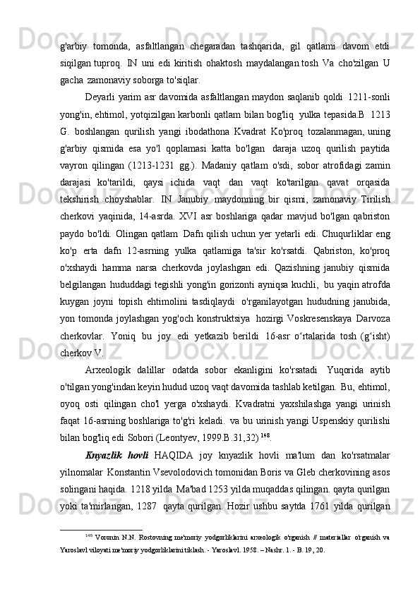 g'arbiy   tomonda,   asfaltlangan   chegaradan   tashqarida,   gil   qatlami   davom   etdi
siqilgan tuproq.   IN   uni   edi   kiritish   ohaktosh   maydalangan tosh   Va   cho'zilgan   U
gacha   zamonaviy soborga   to'siqlar.
Deyarli yarim asr davomida asfaltlangan maydon saqlanib qoldi   1211-sonli
yong'in, ehtimol, yotqizilgan karbonli qatlam bilan bog'liq   yulka tepasida.B   1213
G.   boshlangan   qurilish   yangi   ibodathona   Kvadrat   Ko'proq   tozalanmagan, uning
g'arbiy   qismida   esa   yo'l   qoplamasi   katta   bo'lgan   daraja   uzoq   qurilish   paytida
vayron   qilingan   (1213-1231   gg.).   Madaniy   qatlam   o'sdi,   sobor   atrofidagi   zamin
darajasi   ko'tarildi,   qaysi   ichida   vaqt   dan   vaqt   ko'tarilgan   qavat   orqasida
tekshirish   choyshablar.   IN   Janubiy   maydonning   bir   qismi,   zamonaviy   Tirilish
cherkovi   yaqinida,   14-asrda.   XVI   asr   boshlariga   qadar   mavjud   bo'lgan   qabriston
paydo bo'ldi. Olingan qatlam   Dafn qilish uchun yer  yetarli  edi. Chuqurliklar  eng
ko'p   erta   dafn   12-asrning   yulka   qatlamiga   ta'sir   ko'rsatdi.   Qabriston,   ko'proq
o'xshaydi   hamma   narsa   cherkovda   joylashgan   edi.   Qazishning   janubiy   qismida
belgilangan   hududdagi tegishli yong'in gorizonti ayniqsa kuchli,   bu yaqin atrofda
kuygan   joyni   topish   ehtimolini   tasdiqlaydi   o'rganilayotgan   hududning   janubida,
yon tomonda joylashgan yog'och konstruktsiya   hozirgi  Voskresenskaya   Darvoza
cherkovlar.   Yoniq   bu   joy   edi   yetkazib   berildi   16-asr   o rtalarida   tosh   (g isht)ʻ ʻ
cherkov   V.
Arxeologik   dalillar   odatda   sobor   ekanligini   ko'rsatadi   Yuqorida   aytib
o'tilgan yong'indan keyin hudud uzoq vaqt davomida tashlab ketilgan.   Bu, ehtimol,
oyoq   osti   qilingan   cho'l   yerga   o'xshaydi.   Kvadratni   yaxshilashga   yangi   urinish
faqat 16-asrning boshlariga to'g'ri keladi.   va bu urinish yangi Uspenskiy qurilishi
bilan bog'liq edi   Sobori (Leontyev,   1999.B.31,32)  148
.
Knyazlik   hovli   HAQIDA   joy   knyazlik   hovli   ma'lum   dan   ko'rsatmalar
yilnomalar   Konstantin Vsevolodovich tomonidan Boris va Gleb cherkovining asos
solingani haqida. 1218 yilda   Ma'bad 1253 yilda muqaddas qilingan. qayta qurilgan
yoki   ta'mirlangan,   1287   qayta   qurilgan.   Hozir   ushbu   saytda   1761   yilda   qurilgan
148
  Voronin   N.N.   Rostovning   me'moriy   yodgorliklarini   arxeologik   o'rganish   //   materiallar   o'rganish	
  va
Yaroslavl viloyati me'moriy yodgorliklarini tiklash. - Yaroslavl. 1958. – Nashr. 1. - B. 19,   20. 