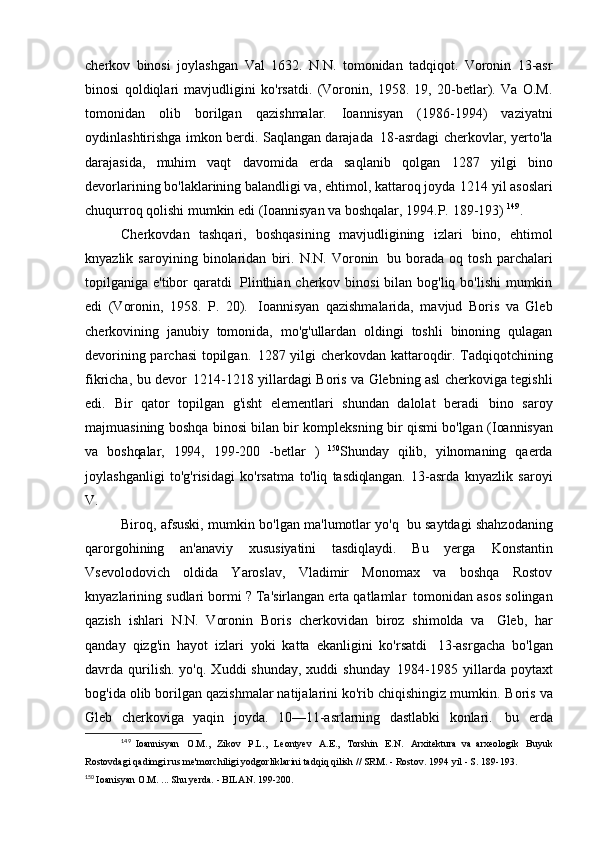 cherkov   binosi   joylashgan   Val   1632.   N.N.   tomonidan   tadqiqot.   Voronin   13-asr
binosi   qoldiqlari   mavjudligini   ko'rsatdi.   (Voronin,   1958.   19,   20-betlar).   Va   O.M.
tomonidan   olib   borilgan   qazishmalar.   Ioannisyan   (1986-1994)   vaziyatni
oydinlashtirishga imkon berdi. Saqlangan darajada   18-asrdagi cherkovlar, yerto'la
darajasida,   muhim   vaqt   davomida   erda   saqlanib   qolgan   1287   yilgi   bino
devorlarining bo'laklarining balandligi va, ehtimol, kattaroq joyda   1214 yil asoslari
chuqurroq qolishi mumkin edi (Ioannisyan va boshqalar, 1994.P.   189-193)  149
.
Cherkovdan   tashqari,   boshqasining   mavjudligining   izlari   bino,   ehtimol
knyazlik   saroyining   binolaridan   biri.   N.N.   Voronin   bu   borada   oq   tosh   parchalari
topilganiga e'tibor  qaratdi   Plinthian cherkov binosi  bilan bog'liq bo'lishi  mumkin
edi   (Voronin,   1958.   P.   20).   Ioannisyan   qazishmalarida,   mavjud   Boris   va   Gleb
cherkovining   janubiy   tomonida,   mo'g'ullardan   oldingi   toshli   binoning   qulagan
devorining parchasi topilgan.   1287 yilgi cherkovdan kattaroqdir. Tadqiqotchining
fikricha, bu devor   1214-1218 yillardagi Boris va Glebning asl cherkoviga tegishli
edi.   Bir   qator   topilgan   g'isht   elementlari   shundan   dalolat   beradi   bino   saroy
majmuasining boshqa binosi bilan bir kompleksning bir qismi bo'lgan   (Ioannisyan
va   boshqalar,   1994,   199-200   -betlar   )   150
Shunday   qilib,   yilnomaning   qaerda
joylashganligi   to'g'risidagi   ko'rsatma   to'liq   tasdiqlangan.   13-asrda   knyazlik   saroyi
V.
Biroq, afsuski, mumkin bo'lgan ma'lumotlar yo'q   bu saytdagi shahzodaning
qarorgohining   an'anaviy   xususiyatini   tasdiqlaydi.   Bu   yerga   Konstantin
Vsevolodovich   oldida   Yaroslav,   Vladimir   Monomax   va   boshqa   Rostov
knyazlarining sudlari bormi ? Ta'sirlangan erta qatlamlar   tomonidan asos solingan
qazish   ishlari   N.N.   Voronin   Boris   cherkovidan   biroz   shimolda   va   Gleb,   har
qanday   qizg'in   hayot   izlari   yoki   katta   ekanligini   ko'rsatdi   13-asrgacha   bo'lgan
davrda  qurilish.   yo'q.  Xuddi   shunday,  xuddi  shunday   1984-1985  yillarda  poytaxt
bog'ida olib borilgan qazishmalar natijalarini ko'rib chiqishingiz mumkin.   Boris va
Gleb   cherkoviga   yaqin   joyda.   10—11-asrlarning   dastlabki   konlari.   bu   erda
149
  Ioannisyan   O.M.,   Zikov   P.L.,   Leontyev   A.E.,   Torshin   E.N.   Arxitektura   va   arxeologik   Buyuk
Rostovdagi qadimgi rus me'morchiligi yodgorliklarini tadqiq qilish // SRM. - Rostov. 1994 yil - S.   189-193.
150
  Ioanisyan O.M. ... Shu yerda. - BILAN.   199-200. 