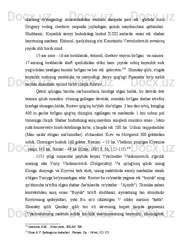 ularning   to'yinganligi   sinxronlashdan   sezilarli   darajada   past   edi   g'arbda   Aziz
Grigoriy   teolog   cherkovi   yaqinida   joylashgan   qazish   maydonchasi   qatlamlari.
Shubhasiz,   Knyazlik   saroyi   hududidagi   hudud   X-XII   asrlarda.   emas   edi   shahar
hayotining markazi. Ehtimol, qurilishning o'zi Konstantin Vsevolodovich   avvalroq
joyida olib bordi   ozod
15-asr oxiri - 16-asr boshlarida, ehtimol, cherkov vayron bo'lgan.   va minora.
17-asrning   boshlarida   shaft   qurilishidan   oldin   ham.   joyida   sobiq   knyazlik   sudi
yog'ochdan yasalgan binolar bo'lgan va bor edi   qabriston  151
. Shunday qilib, o'ngda
knyazlik   sudining   yaratilishi   va   mavjudligi   daryo   qirg'og'i   Pijamalar   ko'p   asrlik
tarixda shunchaki epizod bo'lib chiqdi   Rostov.
Qabul   qilingan   barcha   ma'lumotlarni   hisobga   olgan   holda,   bu   davrda   deb
taxmin qilish  mumkin   o'zining  gullagan  davrida,  mumkin  bo'lgan  shahar   atrofini
hisobga olmagan holda, Rostov qirg'oq bo'ylab cho'zilgan   3 km dan ortiq, kengligi
400   m   gacha   bo'lgan   qirg'oq   chizig'ini   egallagan   va   markazda   1   km   uchun   pol
tomoniga chiqdi. Shahar hududining aniq maydoni   aniqlash mumkin emas   , lekin
juda konservativ hisob-kitoblarga ko'ra, u   haqida edi   200   ha.   Uchun   taqqoslashlar
(Man   nashr   etilgan   ma'lumotlar)   o'lchamlari   Kiev   va   Novgorod   300   gektardan
oshdi, Chernigov hududi 160 gektar, Ryazan   – 53   ha,   Vladimir   yoqilgan   Klyazma
-   yaqin   145   ha,   Suzdal   -   49   ha   (Kuza,   1985.S.   56, 122-125)  152
.
1151   yilgi   mojarolar   paytida   knyaz   Vyacheslav   Vladimirovich   o'girildi
mening   uka   Yuriy   Vladimirovich   (Dolgorukiy)   Va   qo'ng'iroq   qilish   uning
Kimga   dunyoga   va   Kiyevni   tark   etish,   uning   maktubida   asosiy   markazlar   sanab
o'tilgan   Yuriyga bo'ysunadigan erlar. Rostov bu ro'yxatda yagona edi   "buyuk" ning
qo'shimcha ta'rifini olgan shahar (ba'zilarida   ro'yxatlar - "Ajoyib"). Xronika xabari
kontekstidan   aniq   emas   "Buyuk"   ta'rifi   shubhasiz   siyosatning   tan   olinishidir
Rostovning   qadriyatlari,   yoki   Bu   so'z   ishlatilgan   V   oddiy   ma'nosi   "katta".
Shunday   qilib   Qanday   qilib   biz   o'z   davrining   hujjati   haqida   gapiramiz
(Vyacheslavning   maktubi   aslida   tinchlik   shartnomasining   bayonoti),   shuningdek,
151
  Ioanisyan O.M….O'sha yerda. -BILAN.   200.
152
  Kuza A.V. Qadimgi rus shaharlari... Farmon. Op. - 56-bet,   122-125.