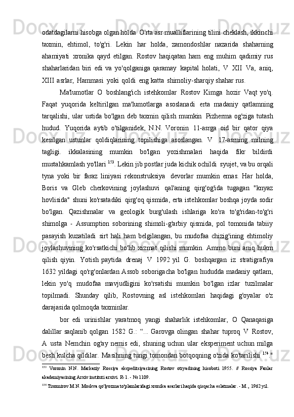 odatdagilarni hisobga olgan holda   O'rta asr mualliflarining tilini cheklash, ikkinchi
taxmin,   ehtimol,   to'g'ri.   Lekin   har   holda,   zamondoshlar   nazarida   shaharning
ahamiyati   xronika   qayd   etilgan.   Rostov   haqiqatan   ham   eng   muhim   qadimiy   rus
shaharlaridan   biri   edi   va   yo'qolganiga   qaramay   kapital   holati,   V   XII   Va,   aniq,
XIII   asrlar,   Hammasi   yoki   qoldi   eng katta   shimoliy-sharqiy shahar   rus.
Ma'lumotlar   O   boshlang'ich   istehkomlar   Rostov   Kimga   hozir   Vaqt   yo'q.
Faqat   yuqorida   keltirilgan   ma'lumotlarga   asoslanadi   erta   madaniy   qatlamning
tarqalishi,   ular   ustida   bo'lgan  deb   taxmin  qilish   mumkin   Pizherma   og'ziga   tutash
hudud.   Yuqorida   aytib   o'tilganidek,   N.N.   Voronin   11-asrga   oid   bir   qator   qiya
kesilgan   ustunlar   qoldiqlarining   topilishiga   asoslangan.   V   17-asrning   milning
tagligi.   ikkalasining   mumkin   bo'lgan   yozishmalari   haqida   fikr   bildirdi
mustahkamlash yo'llari  153
. Lekin jib postlar juda kichik ochildi   syujet, va bu orqali
tyna   yoki   bir   faraz   liniyasi   rekonstruksiya   devorlar   mumkin   emas.   Har   holda,
Boris   va   Gleb   cherkovining   joylashuvi   qal'aning   qirg'og'ida   tugagan   "knyaz
hovlisida" shuni ko'rsatadiki   qirg'oq qismida, erta istehkomlar boshqa joyda sodir
bo'lgan.   Qazishmalar   va   geologik   burg'ulash   ishlariga   ko'ra   to'g'ridan-to'g'ri
shimolga   -   Assumption   soborining   shimoli-g'arbiy   qismida,   pol   tomonida   tabiiy
pasayish   kuzatiladi   sirt   hali   ham   belgilangan,   bu   mudofaa   chizig'ining   ehtimoliy
joylashuvining   ko'rsatkichi   bo'lib  xizmat   qilishi   mumkin.   Ammo  buni   aniq   hukm
qilish   qiyin.   Yotish   paytida   drenaj   V   1992   yil   G.   boshqargan   iz   stratigrafiya
1632 yildagi   qo'rg'onlardan  Assob   soborigacha  bo'lgan  hududda madaniy  qatlam,
lekin   yo'q   mudofaa   mavjudligini   ko'rsatishi   mumkin   bo'lgan   izlar   tuzilmalar
topilmadi.   Shunday   qilib,   Rostovning   asl   istehkomlari   haqidagi   g'oyalar   o'z
darajasida qolmoqda   taxminlar.
bor   edi   urinishlar   yaratmoq   yangi   shaharlik   istehkomlar,   O   Qanaqasiga
dalillar  saqlanib  qolgan   1582   G.:   “... Garovga olingan   shahar   tuproq   V   Rostov,
A   usta   Nemchin   og'ay   nemis   edi,   shuning   uchun   ular   eksperiment   uchun   milga
besh kulcha qildilar.   Masihning tungi tomondan botqoqning o'zida ko'tarilishi   154
."
153
  Voronin   N.N.   Markaziy   Rossiya   ekspeditsiyasining   Rostov   otryadining   hisoboti   1955.   //   Rossiya   Fanlar
akademiyasining Arxiv instituti arxivi.  R-1.  -   № 1109.
154
  Tixomirov M.N. Moskva qo'lyozma to'plamlaridagi xronika asarlari haqida qisqacha eslatmalar. - M.,   1962 yil. 