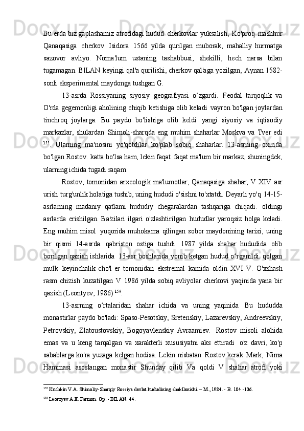 Bu erda biz gaplashamiz   atrofidagi hudud   cherkovlar   yuksalish,   Ko'proq   mashhur
Qanaqasiga   cherkov   Isidora   1566   yilda   qurilgan   muborak,   mahalliy   hurmatga
sazovor   avliyo.   Noma'lum   ustaning   tashabbusi,   shekilli,   hech   narsa   bilan
tugamagan. BILAN   keyingi qal'a qurilishi, cherkov qal'aga yozilgan,   Aynan 1582-
sonli eksperimental maydonga tushgan   G.
13-asrda   Rossiyaning   siyosiy   geografiyasi   o zgardi.ʻ   Feodal   tarqoqlik   va
O'rda gegemonligi aholining chiqib ketishiga olib keladi   vayron bo'lgan joylardan
tinchroq   joylarga.   Bu   paydo   bo'lishiga   olib   keldi   yangi   siyosiy   va   iqtisodiy
markazlar,   shulardan   Shimoli-sharqda   eng   muhim   shaharlar   Moskva   va   Tver   edi
155
.   Ularning   ma'nosini   yo'qotdilar   ko'plab   sobiq   shaharlar.   13-asrning   oxirida
bo'lgan Rostov. katta bo'lsa ham, lekin faqat   faqat ma'lum bir markaz, shuningdek,
ularning ichida tugadi   raqam.
Rostov,   tomonidan   arxeologik   ma'lumotlar,   Qanaqasiga   shahar,   V   XIV   asr
urish   turg'unlik holatiga tushib, uning hududi o'sishni to'xtatdi. Deyarli yo'q   14-15-
asrlarning   madaniy   qatlami   hududiy   chegaralardan   tashqariga   chiqadi.   oldingi
asrlarda   erishilgan.   Ba'zilari   ilgari   o'zlashtirilgan   hududlar   yaroqsiz   holga   keladi.
Eng muhim misol   yuqorida muhokama qilingan sobor  maydonining tarixi, uning
bir   qismi   14-asrda.   qabriston   ostiga   tushdi.   1987   yilda   shahar   hududida   olib
borilgan qazish ishlarida   13-asr boshlarida yonib ketgan hudud o rganildi. qolgan	
ʻ
mulk   keyinchalik   cho'l   er   tomonidan   ekstremal   kamida   oldin   XVI   V.   O'xshash
rasm  chizish   kuzatilgan   V   1986 yilda sobiq avliyolar  cherkovi  yaqinida yana bir
qazish (Leontyev,   1986)  156
.
13-asrning   o rtalaridan   shahar   ichida   va   uning   yaqinida	
ʻ   Bu   hududda
monastirlar paydo bo'ladi: Spaso-Pesotskiy, Sretenskiy,   Lazarevskiy, Andreevskiy,
Petrovskiy,   Zlatoustovskiy,   Bogoyavlenskiy   Avraamiev.   Rostov   misoli   alohida
emas   va   u   keng   tarqalgan   va   xarakterli   xususiyatni   aks   ettiradi   o'z   davri,   ko'p
sabablarga ko'ra yuzaga kelgan hodisa. Lekin nisbatan   Rostov kerak   Mark,   Nima
Hammasi   asoslangan   monastir   Shunday   qilib   Va   qoldi   V   shahar   atrofi   yoki
155
  Kuchkin V.A. Shimoliy-Sharqiy Rossiya davlat hududining shakllanishi. – M., 1984. - B. 104   -106.
156
  Leontyev A.E. Farmon. Op. - BILAN.   44. 