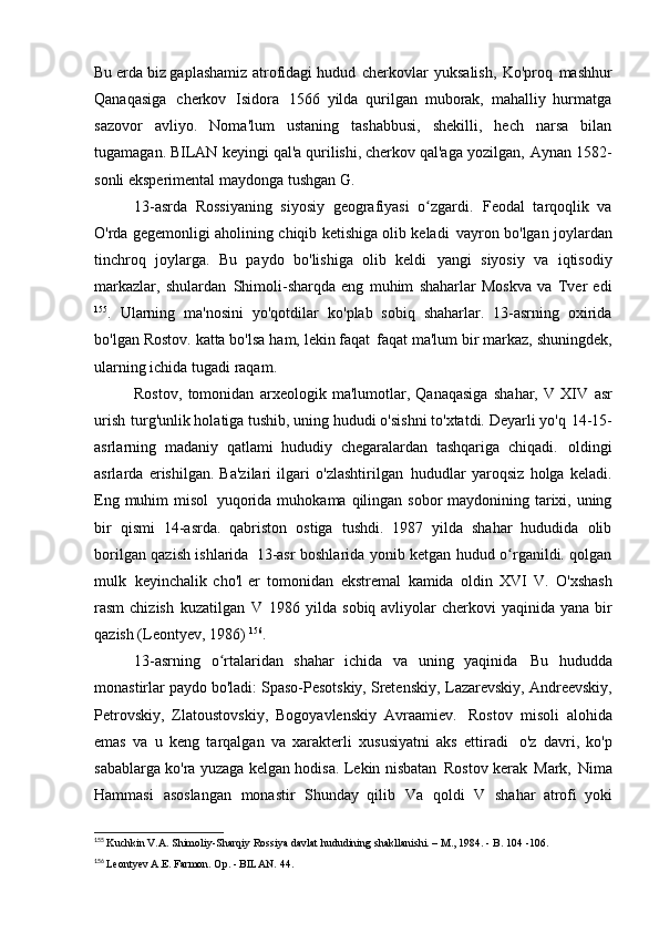 Bu erda biz gaplashamiz   atrofidagi hudud   cherkovlar   yuksalish,   Ko'proq   mashhur
Qanaqasiga   cherkov   Isidora   1566   yilda   qurilgan   muborak,   mahalliy   hurmatga
sazovor   avliyo.   Noma'lum   ustaning   tashabbusi,   shekilli,   hech   narsa   bilan
tugamagan. BILAN   keyingi qal'a qurilishi, cherkov qal'aga yozilgan,   Aynan 1582-
sonli eksperimental maydonga tushgan   G.
13-asrda   Rossiyaning   siyosiy   geografiyasi   o zgardi.ʻ   Feodal   tarqoqlik   va
O'rda gegemonligi aholining chiqib ketishiga olib keladi   vayron bo'lgan joylardan
tinchroq   joylarga.   Bu   paydo   bo'lishiga   olib   keldi   yangi   siyosiy   va   iqtisodiy
markazlar,   shulardan   Shimoli-sharqda   eng   muhim   shaharlar   Moskva   va   Tver   edi
155
.   Ularning   ma'nosini   yo'qotdilar   ko'plab   sobiq   shaharlar.   13-asrning   oxirida
bo'lgan Rostov. katta bo'lsa ham, lekin faqat   faqat ma'lum bir markaz, shuningdek,
ularning ichida tugadi   raqam.
Rostov,   tomonidan   arxeologik   ma'lumotlar,   Qanaqasiga   shahar,   V   XIV   asr
urish   turg'unlik holatiga tushib, uning hududi o'sishni to'xtatdi. Deyarli yo'q   14-15-
asrlarning   madaniy   qatlami   hududiy   chegaralardan   tashqariga   chiqadi.   oldingi
asrlarda   erishilgan.   Ba'zilari   ilgari   o'zlashtirilgan   hududlar   yaroqsiz   holga   keladi.
Eng muhim misol   yuqorida muhokama qilingan sobor  maydonining tarixi, uning
bir   qismi   14-asrda.   qabriston   ostiga   tushdi.   1987   yilda   shahar   hududida   olib
borilgan qazish ishlarida   13-asr boshlarida yonib ketgan hudud o rganildi. qolgan	
ʻ
mulk   keyinchalik   cho'l   er   tomonidan   ekstremal   kamida   oldin   XVI   V.   O'xshash
rasm  chizish   kuzatilgan   V   1986 yilda sobiq avliyolar  cherkovi  yaqinida yana bir
qazish (Leontyev,   1986)  156
.
13-asrning   o rtalaridan   shahar   ichida   va   uning   yaqinida	
ʻ   Bu   hududda
monastirlar paydo bo'ladi: Spaso-Pesotskiy, Sretenskiy,   Lazarevskiy, Andreevskiy,
Petrovskiy,   Zlatoustovskiy,   Bogoyavlenskiy   Avraamiev.   Rostov   misoli   alohida
emas   va   u   keng   tarqalgan   va   xarakterli   xususiyatni   aks   ettiradi   o'z   davri,   ko'p
sabablarga ko'ra yuzaga kelgan hodisa. Lekin nisbatan   Rostov kerak   Mark,   Nima
Hammasi   asoslangan   monastir   Shunday   qilib   Va   qoldi   V   shahar   atrofi   yoki
155
  Kuchkin V.A. Shimoliy-Sharqiy Rossiya davlat hududining shakllanishi. – M., 1984. - B. 104   -106.
156
  Leontyev A.E. Farmon. Op. - BILAN.   44.