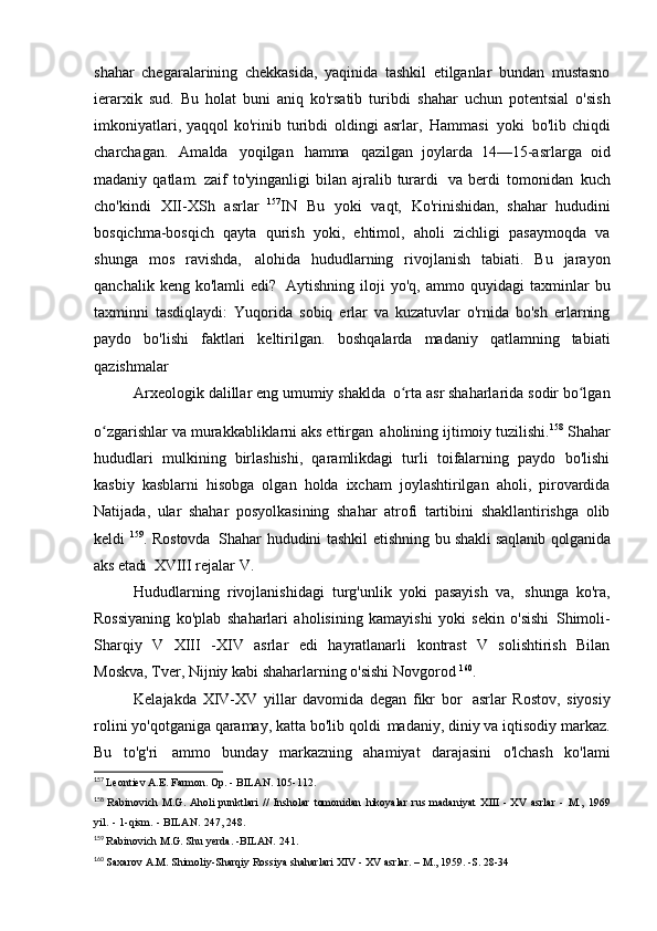 shahar   chegaralarining   chekkasida,   yaqinida   tashkil   etilganlar   bundan   mustasno
ierarxik   sud.   Bu   holat   buni   aniq   ko'rsatib   turibdi   shahar   uchun   potentsial   o'sish
imkoniyatlari,  yaqqol  ko'rinib turibdi   oldingi  asrlar,   Hammasi   yoki   bo'lib chiqdi
charchagan.   Amalda   yoqilgan   hamma   qazilgan   joylarda   14—15-asrlarga   oid
madaniy  qatlam.  zaif   to'yinganligi   bilan  ajralib  turardi   va  berdi   tomonidan   kuch
cho'kindi   XII-XSh   asrlar   157
IN   Bu   yoki   vaqt,   Ko'rinishidan,   shahar   hududini
bosqichma-bosqich   qayta   qurish   yoki,   ehtimol,   aholi   zichligi   pasaymoqda   va
shunga   mos   ravishda,   alohida   hududlarning   rivojlanish   tabiati.   Bu   jarayon
qanchalik   keng  ko'lamli   edi?   Aytishning   iloji   yo'q,   ammo  quyidagi   taxminlar   bu
taxminni   tasdiqlaydi:   Yuqorida   sobiq   erlar   va   kuzatuvlar   o'rnida   bo'sh   erlarning
paydo   bo'lishi   faktlari   keltirilgan.   boshqalarda   madaniy   qatlamning   tabiati
qazishmalar
Arxeologik dalillar eng umumiy shaklda   o rta asr shaharlarida sodir bo lganʻ ʻ
o zgarishlar va murakkabliklarni aks ettirgan	
ʻ   aholining ijtimoiy tuzilishi. 158  
Shahar
hududlari   mulkining   birlashishi,   qaramlikdagi   turli   toifalarning   paydo   bo'lishi
kasbiy   kasblarni   hisobga   olgan   holda   ixcham   joylashtirilgan   aholi,   pirovardida
Natijada,   ular   shahar   posyolkasining   shahar   atrofi   tartibini   shakllantirishga   olib
keldi   159
. Rostovda   Shahar hududini tashkil etishning   bu shakli saqlanib qolganida
aks etadi   XVIII rejalar   V.
Hududlarning   rivojlanishidagi   turg'unlik   yoki   pasayish   va,   shunga   ko'ra,
Rossiyaning   ko'plab   shaharlari   aholisining   kamayishi   yoki   sekin   o'sishi   Shimoli-
Sharqiy   V   XIII   -XIV   asrlar   edi   hayratlanarli   kontrast   V   solishtirish   Bilan
Moskva, Tver, Nijniy kabi shaharlarning o'sishi   Novgorod  160
.
Kelajakda   XIV-XV   yillar   davomida   degan   fikr   bor   asrlar   Rostov,   siyosiy
rolini yo'qotganiga qaramay, katta bo'lib qoldi   madaniy, diniy va iqtisodiy markaz.
Bu   to'g'ri   ammo   bunday   markazning   ahamiyat   darajasini   o'lchash   ko'lami
157
  Leontiev A.E. Farmon. Op. - BILAN.   105-112.
158
  Rabinovich   M.G.   Aholi punktlari   //   Insholar   tomonidan   hikoyalar   rus   madaniyat   XIII   -   XV   asrlar   -   M.,   1969
yil.   -   1-qism.   -   BILAN.   247,	
  248.
159
  Rabinovich M.G. Shu yerda. -BILAN.   241.
160
  Saxarov A.M. Shimoliy-Sharqiy Rossiya shaharlari  XIV  -  XV  asrlar. – M., 1959. -S.   28-34 