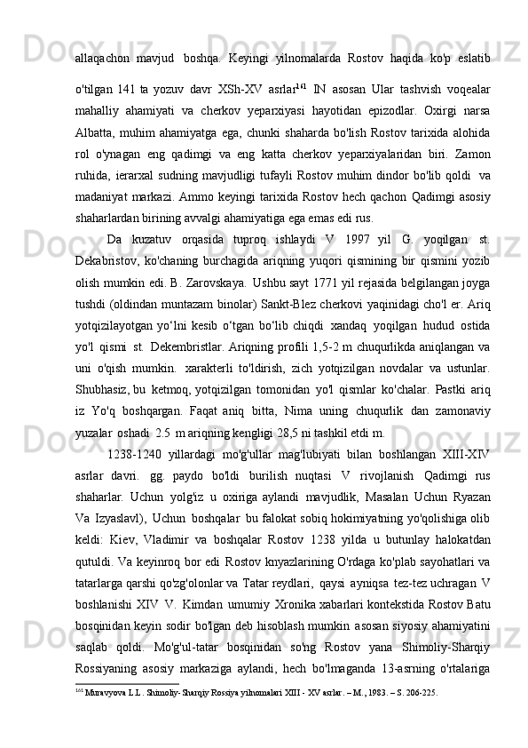 allaqachon   mavjud   boshqa.   Keyingi   yilnomalarda   Rostov   haqida   ko'p   eslatib
o'tilgan   141  ta  yozuv   davr   XSh-XV   asrlar 161  
IN   asosan   Ular   tashvish   voqealar
mahalliy   ahamiyati   va   cherkov   yeparxiyasi   hayotidan   epizodlar.   Oxirgi   narsa
Albatta,   muhim   ahamiyatga   ega,   chunki   shaharda   bo'lish   Rostov   tarixida   alohida
rol   o'ynagan   eng   qadimgi   va   eng   katta   cherkov   yeparxiyalaridan   biri.   Zamon
ruhida,   ierarxal   sudning   mavjudligi   tufayli   Rostov   muhim   dindor   bo'lib   qoldi   va
madaniyat   markazi.   Ammo   keyingi   tarixida   Rostov   hech   qachon   Qadimgi   asosiy
shaharlardan birining avvalgi ahamiyatiga ega emas edi   rus.
Da   kuzatuv   orqasida   tuproq   ishlaydi   V   1997   yil   G.   yoqilgan   st.
Dekabristov,   ko'chaning   burchagida   ariqning   yuqori   qismining   bir   qismini   yozib
olish mumkin edi. B. Zarovskaya.   Ushbu sayt 1771 yil rejasida belgilangan joyga
tushdi (oldindan muntazam   binolar) Sankt-Blez cherkovi yaqinidagi cho'l er. Ariq
yotqizilayotgan   yo‘lni   kesib   o‘tgan   bo‘lib   chiqdi   xandaq   yoqilgan   hudud   ostida
yo'l   qismi   st.   Dekembristlar. Ariqning profili 1,5-2 m chuqurlikda aniqlangan va
uni   o'qish   mumkin.   xarakterli   to'ldirish,   zich   yotqizilgan   novdalar   va   ustunlar.
Shubhasiz, bu   ketmoq, yotqizilgan   tomonidan   yo'l   qismlar   ko'chalar.   Pastki   ariq
iz   Yo'q   boshqargan.   Faqat   aniq   bitta,   Nima   uning   chuqurlik   dan   zamonaviy
yuzalar   oshadi   2.5   m ariqning kengligi 28,5 ni tashkil etdi   m.
1238-1240   yillardagi   mo'g'ullar   mag'lubiyati   bilan   boshlangan   XIII-XIV
asrlar   davri.   gg.   paydo   bo'ldi   burilish   nuqtasi   V   rivojlanish   Qadimgi   rus
shaharlar.   Uchun   yolg'iz   u   oxiriga   aylandi   mavjudlik,   Masalan   Uchun   Ryazan
Va   Izyaslavl),   Uchun   boshqalar   bu falokat sobiq hokimiyatning yo'qolishiga olib
keldi:   Kiev,   Vladimir   va   boshqalar   Rostov   1238   yilda   u   butunlay   halokatdan
qutuldi. Va keyinroq bor edi   Rostov knyazlarining O'rdaga ko'plab sayohatlari va
tatarlarga qarshi qo'zg'olonlar va   Tatar reydlari,   qaysi   ayniqsa   tez-tez uchragan   V
boshlanishi   XIV   V.   Kimdan   umumiy   Xronika xabarlari kontekstida Rostov Batu
bosqinidan keyin sodir bo'lgan deb hisoblash mumkin   asosan siyosiy ahamiyatini
saqlab   qoldi.   Mo'g'ul-tatar   bosqinidan   so'ng   Rostov   yana   Shimoliy-Sharqiy
Rossiyaning   asosiy   markaziga   aylandi,   hech   bo'lmaganda   13-asrning   o'rtalariga
161
  Muravyova L.L. Shimoliy-Sharqiy Rossiya yilnomalari  XIII  -  XV  asrlar. – M., 1983. – S.   206-225. 