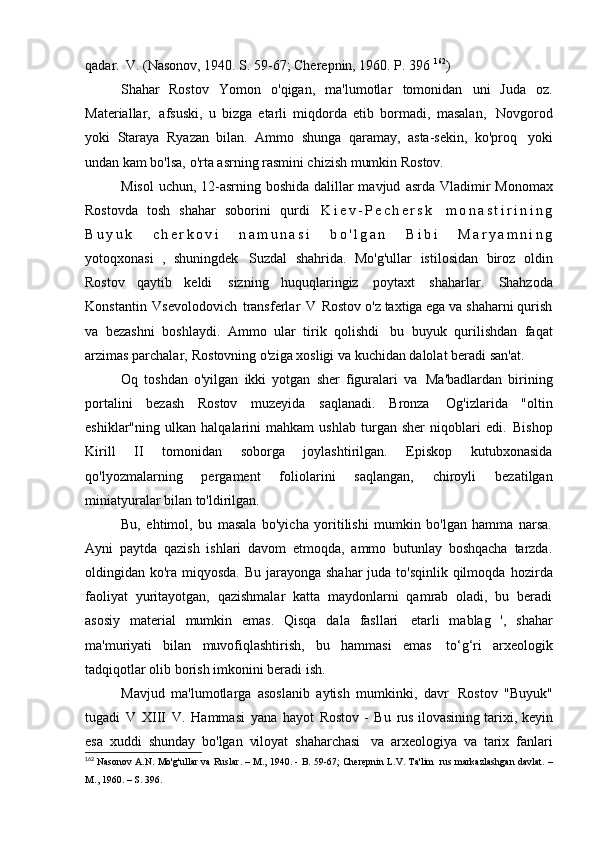 qadar.   V. (Nasonov, 1940. S. 59-67; Cherepnin, 1960. P.   396  162
)
Shahar   Rostov   Yomon   o'qigan,   ma'lumotlar   tomonidan   uni   Juda   oz.
Materiallar,   afsuski,   u   bizga   etarli   miqdorda   etib   bormadi,   masalan,   Novgorod
yoki   Staraya   Ryazan   bilan.   Ammo   shunga   qaramay,   asta-sekin,   ko'proq   yoki
undan kam bo'lsa, o'rta asrning rasmini chizish mumkin   Rostov.
Misol  uchun, 12-asrning boshida dalillar mavjud   asrda Vladimir Monomax
Rostovda   tosh   shahar   soborini   qurdi   K i e v - P e c h e r s k   m o n a s t i r i n i n g
B u y u k   c h e r k o v i   n a m u n a s i   b o ' l g a n   B i b i   M a r y a m n i n g
yotoqxonasi   ,   shuningdek   Suzdal   shahrida.   Mo'g'ullar   istilosidan   biroz   oldin
Rostov   qaytib   keldi   sizning   huquqlaringiz   poytaxt   shaharlar.   Shahzoda
Konstantin   Vsevolodovich   transferlar   V   Rostov o'z taxtiga ega va shaharni qurish
va   bezashni   boshlaydi.   Ammo   ular   tirik   qolishdi   bu   buyuk   qurilishdan   faqat
arzimas parchalar,   Rostovning o'ziga xosligi va kuchidan dalolat beradi   san'at.
Oq   toshdan   o'yilgan   ikki   yotgan   sher   figuralari   va   Ma'badlardan   birining
portalini   bezash   Rostov   muzeyida   saqlanadi.   Bronza   Og'izlarida   "oltin
eshiklar"ning   ulkan   halqalarini   mahkam   ushlab   turgan   sher   niqoblari   edi.   Bishop
Kirill   II   tomonidan   soborga   joylashtirilgan.   Episkop   kutubxonasida
qo'lyozmalarning   pergament   foliolarini   saqlangan,   chiroyli   bezatilgan
miniatyuralar bilan to'ldirilgan.
Bu,   ehtimol,   bu   masala   bo'yicha   yoritilishi   mumkin   bo'lgan   hamma   narsa.
Ayni   paytda   qazish   ishlari   davom   etmoqda,   ammo   butunlay   boshqacha   tarzda.
oldingidan ko'ra miqyosda. Bu jarayonga shahar  juda to'sqinlik qilmoqda   hozirda
faoliyat   yuritayotgan,   qazishmalar   katta   maydonlarni   qamrab   oladi,   bu   beradi
asosiy   material   mumkin   emas.   Qisqa   dala   fasllari   etarli   mablag   ',   shahar
ma'muriyati   bilan   muvofiqlashtirish,   bu   hammasi   emas   to‘g‘ri   arxeologik
tadqiqotlar olib borish imkonini beradi   ish.
Mavjud   ma'lumotlarga   asoslanib   aytish   mumkinki,   davr   Rostov   "Buyuk"
tugadi   V   XIII   V.   Hammasi   yana   hayot   Rostov -   Bu   rus ilovasining tarixi, keyin
esa   xuddi   shunday   bo'lgan   viloyat   shaharchasi   va   arxeologiya   va   tarix   fanlari
162
  Nasonov A.N. Mo'g'ullar va Ruslar. – M., 1940. - B. 59-67; Cherepnin L.V. Ta'lim   rus  markazlashgan davlat. –
M., 1960. – S.   396. 