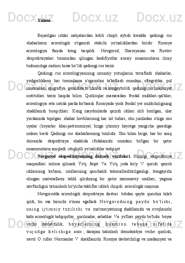 Xulosa
Bajarilgan   ishlar   natijalaridan   kelib   chiqib   aytish   kerakki   qadimgi   rus
shaharlarini   arxeologik   o'rganish   etakchi   yo'nalishlardan   biridir   Rossiya
arxeologiya   fanida   keng   tarqaldi.   Novgorod,   Staroryazan   va   Rostov
ekspeditsiyalari   tomonidan   qilingan   kashfiyotlar   asosiy   muammolarni   ilmiy
tushunishga muhim hissa bo‘ldi   qadimgi rus tarixi.
Qadimgi   rus   arxeologiyasining   umumiy   yutuqlarini   tavsiflash   shaharlar,
yodgorliklarni   har   tomonlama   o'rganishni   ta'kidlash   mumkin   sfragistika,   pul
muomalasi, epigrafiya, geraldika to ldirildi va kengaytirildiʻ   qadimgi rus hokimiyat
institutlari   tarixi   haqida   bilim.   Qishloqlar   massasidan   feodal   mulklari-qal'alar,
arxeologiya erta ustida parda ko'taradi   Rossiyada yirik feodal yer mulkchiligining
shakllanish   bosqichlari.   Keng   maydonlarda   qazish   ishlari   olib   borilgan,   ular
yordamida   topilgan   shahar   hovlilarining   har   xil   turlari,   shu   jumladan   o'ziga   xos
uyalar   (boyarlar   klan-patronomiya)   bizga   ijtimoiy   hayotga   yangicha   qarashga
imkon   berdi   Qadimgi   rus   shaharlarining   tuzilishi.   Shu   bilan   birga,   har   bir   aniq
doirasida   ekspeditsiya   shaklida   ifodalanishi   mumkin   bo'lgan   bir   qator
muammolarni aniqladi   istiqbolli yo'nalishlar   tadqiqot.
Novgorod   ekspeditsiyasining   dolzarb   vazifalari.   Hozirgi   ekspeditsiya
maqsadlari   xulosa   qilinadi   Yo'q   faqat   Va   Yo'q   juda   ko'p   V   qurish   qazish
ishlarining   ko'lami,   usullarining   qanchalik   takomillashtirilganligi,   kengayishi
olingan   materiallarni   tahlil   qilishning   bir   qator   zamonaviy   usullari,   yagona
xavfsizligini ta'minlash bo'yicha takliflar ishlab chiqish   arxeologik majmua.
Novgorodda   arxeologik   ekspeditsiya   dasturi   tubdan   qayta   qurishni   talab
qildi,   bu   esa   birinchi   o'rinni   egalladi   N o v g o r o d n i n g   p a y d o   b o ' l i s h i ,
u n i n g   i j t i m o i y   t u z i l i s h i   v a   ma'muriyatining   shakllanishi   va   rivojlanishi
kabi arxeologik tadqiqotlar.   qurilmalar, sabablar   Va   yo'llari   paydo bo'lishi   boyar
veche   davlatchilik,   b o y a r l a r n i n g   h u k m r o n   t a b a q a   s i f a t i d a
v u j u d g a   k e l i s h i g a   asos   ,   darajani   baholash   demokratiya   veche   qurilish,
savol   O   rollar   Normanlar   V   shakllanishi   Rossiya davlatchiligi va madaniyati va 