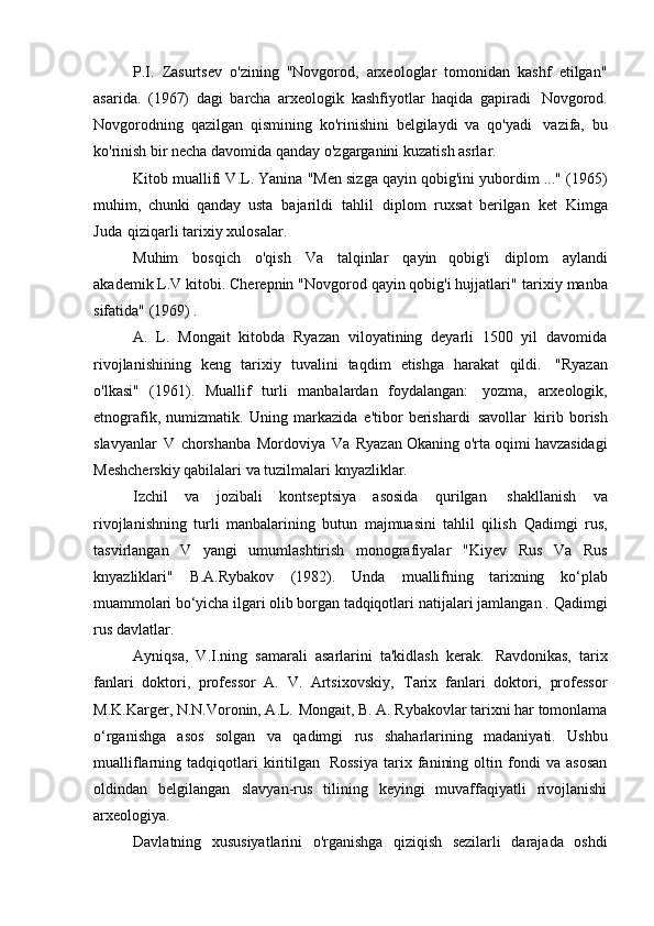 P.I.   Zasurtsev   o'zining   "Novgorod,   arxeologlar   tomonidan   kashf   etilgan"
asarida.   (1967)   dagi   barcha   arxeologik   kashfiyotlar   haqida   gapiradi   Novgorod.
Novgorodning   qazilgan   qismining   ko'rinishini   belgilaydi   va   qo'yadi   vazifa,   bu
ko'rinish bir necha davomida qanday o'zgarganini kuzatish   asrlar.
Kitob muallifi V.L. Yanina "Men sizga qayin qobig'ini yubordim ..." (1965)
muhim,   chunki   qanday   usta   bajarildi   tahlil   diplom   ruxsat   berilgan   ket   Kimga
Juda   qiziqarli tarixiy   xulosalar.
Muhim   bosqich   o'qish   Va   talqinlar   qayin   qobig'i   diplom   aylandi
akademik L.V kitobi. Cherepnin "Novgorod qayin qobig'i hujjatlari"   tarixiy manba
sifatida" (1969)   .
A.   L.   Mongait   kitobda   Ryazan   viloyatining   deyarli   1500   yil   davomida
rivojlanishining   keng   tarixiy   tuvalini   taqdim   etishga   harakat   qildi.   "Ryazan
o'lkasi"   (1961).   Muallif   turli   manbalardan   foydalangan:   yozma,   arxeologik,
etnografik,   numizmatik.   Uning   markazida   e'tibor   berishardi   savollar   kirib   borish
slavyanlar   V   chorshanba   Mordoviya   Va   Ryazan Okaning o'rta oqimi havzasidagi
Meshcherskiy qabilalari va tuzilmalari   knyazliklar.
Izchil   va   jozibali   kontseptsiya   asosida   qurilgan   shakllanish   va
rivojlanishning   turli   manbalarining   butun   majmuasini   tahlil   qilish   Qadimgi   rus,
tasvirlangan   V   yangi   umumlashtirish   monografiyalar   "Kiyev   Rus   Va   Rus
knyazliklari"   B.A.Rybakov   (1982).   Unda   muallifning   tarixning   ko‘plab
muammolari bo‘yicha ilgari olib borgan tadqiqotlari  natijalari jamlangan .   Qadimgi
rus   davlatlar.
Ayniqsa,   V.I.ning   samarali   asarlarini   ta'kidlash   kerak.   Ravdonikas,   tarix
fanlari   doktori,   professor   A.   V.   Artsixovskiy,   Tarix   fanlari   doktori,   professor
M.K.Karger, N.N.Voronin, A.L.   Mongait, B. A. Rybakovlar tarixni har tomonlama
o‘rganishga   asos   solgan   va   qadimgi   rus   shaharlarining   madaniyati.   Ushbu
mualliflarning   tadqiqotlari   kiritilgan   Rossiya   tarix   fanining   oltin   fondi   va   asosan
oldindan   belgilangan   slavyan-rus   tilining   keyingi   muvaffaqiyatli   rivojlanishi
arxeologiya.
Davlatning   xususiyatlarini   o'rganishga   qiziqish   sezilarli   darajada   oshdi 