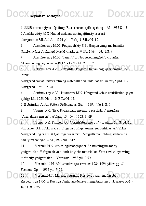 ro'yxati va   adabiyot
1. SSSR arxeologiyasi: Qadimgi Rus': shahar, qal'a, qishloq. - M., 1985.S.   431. 
2.Aleshkovskiy  M.X.  Hudud shakllanishining ijtimoiy asoslari
Novgorod.   //   BILAN   A.   -   1974 yil.   -   Yo'q.   3.   BILAN.   10.
3 .Aleshkovskiy M.X., Podyapolskiy S.S.. Haqida yangi ma'lumotlar  
Smolenskdagi Archangel Maykl cherkovi. // SA. 1964. - No 2.S.   7.
4 .Aleshkovskiy M.X., Yanin V.L. Novgorodning kelib chiqishi.  
Muammoning bayoniga  . //  ISSR.  -  1971.-  No 2.  S.   12.
5 .Artsixovskiy  A.V.  1929 yilda Novgorod tumanidagi qazishmalar. IN  
kitob:
Novgorod davlat universitetining materiallari  va tadqiqotlari.  muzey."  jild. I. - 
Novgorod., 1930. P.   28.
6 .Artsixovskiy A.V., Tixomirov M.N. Novgorod uchun sertifikatlar   qayin 
qobig'i M., 1953. No 1-10. BILAN.   68.
7. Bobrinskiy A. A.. Potters-Pidblyanlar. SA, - 1959. - No 1. S.   9.
8 .Vagner  G.K.  "Eski Ryazanning me'moriy parchalari" maqolasi 
"Arxitektura merosi", to'plam. 15. - M., 1963. S.   69.
9 .Vagner G.K. Farmon. Op. "Arxitektura merosi" - to'plam. 15. S.   24. 10. 
Vzdornov G.I. Lobkovskiy prologi va boshqa yozma yodgorliklar   va Velikiy 
Novgorodning rasmi. // Qadimgi rus san'ati:   Mo'g'ullardan oldingi ruslarning 
badiiy madaniyati. – M., 1972 yil.   P.42.
11 .Voronin N.N. Arxeologik tadqiqotlar   Rostovning me'moriy 
yodgorliklari // o'rganish va tiklash bo'yicha materiallar   Yaroslavl viloyatining 
me'moriy yodgorliklari. - Yaroslavl. 1958 yil.   P.92.
12 .Voronin   N.N.   Ma'lumotlar   qazishmalar   1984-1996 yillar   gg.   //  
Farmon.   Op.   -   1955 yil.   P.92.
13 .Voronin N.N. Markaziy rusning Rostov otryadining hisoboti  
ekspeditsiya 1955. // Rossiya Fanlar akademiyasining Arxiv instituti arxivi. R-1. - 
№ 1109.   P.75. 