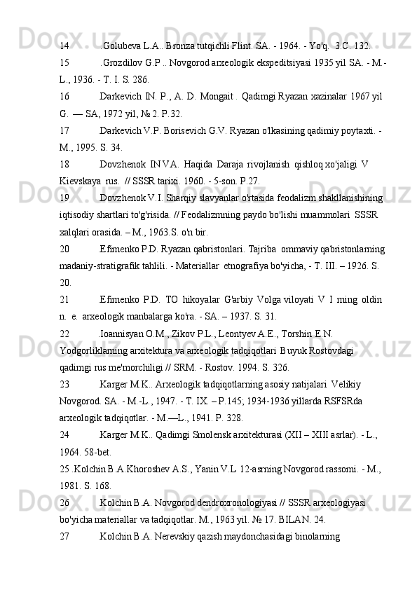 14 .Golubeva L.A.. Bronza tutqichli Flint. SA. - 1964. - Yo'q.   3.C.   132.
15 .Grozdilov G.P  ..  Novgorod arxeologik ekspeditsiyasi 1935 yil   SA.   - M.-
L., 1936. - T. I. S.   286.
16 .Darkevich   IN.   P.,   A.   D.   Mongait  .   Qadimgi Ryazan   xazinalar   1967 yil  
G.   —   SA, 1972 yil, № 2.   P.32.
17 .Darkevich V.P. Borisevich G.V. Ryazan o'lkasining qadimiy poytaxti. -  
M., 1995. S.   34.
18 .Dovzhenok   IN VA.   Haqida   Daraja   rivojlanish   qishloq xo'jaligi   V  
Kievskaya   rus.   // SSSR tarixi. 1960. - 5-son.   P.27.
19 .Dovzhenok V.I. Sharqiy slavyanlar o'rtasida feodalizm shakllanishining 
iqtisodiy shartlari to'g'risida. // Feodalizmning paydo bo'lishi muammolari   SSSR 
xalqlari orasida. – M., 1963.S.   o'n bir.
20 .Efimenko P.D. Ryazan qabristonlari. Tajriba   ommaviy qabristonlarning 
madaniy-stratigrafik tahlili. - Materiallar   etnografiya bo'yicha, - T. III. – 1926. S.  
20.
21 .Efimenko   P.D.   TO   hikoyalar   G'arbiy   Volga viloyati   V   I   ming   oldin  
n.   e.   arxeologik manbalarga ko'ra. - SA. – 1937. S.   31.
22 .Ioannisyan O.M., Zikov P.L., Leontyev A.E., Torshin   E.N. 
Yodgorliklarning arxitektura va arxeologik tadqiqotlari   Buyuk Rostovdagi 
qadimgi rus me'morchiligi // SRM. - Rostov. 1994. S.   326.
23 .Karger M.K.. Arxeologik tadqiqotlarning asosiy natijalari   Velikiy 
Novgorod. SA. - M.-L., 1947. - T. IX. – P.145; 1934-1936 yillarda RSFSRda 
arxeologik tadqiqotlar. - M.—L., 1941. P.   328.
24 .Karger M.K.. Qadimgi Smolensk arxitekturasi (XII – XIII asrlar). - L.,  
1964. 58-bet.
25 .Kolchin B.A.Khoroshev A.S., Yanin V.L   12-asrning Novgorod rassomi. - M., 
1981. S.   168.
26 .Kolchin B.A. Novgorod dendroxronologiyasi //  SSSR arxeologiyasi 
bo'yicha materiallar va tadqiqotlar. M., 1963 yil. № 17. BILAN.   24.
27 .Kolchin B.A.  Nerevskiy  qazish maydonchasidagi binolarning  